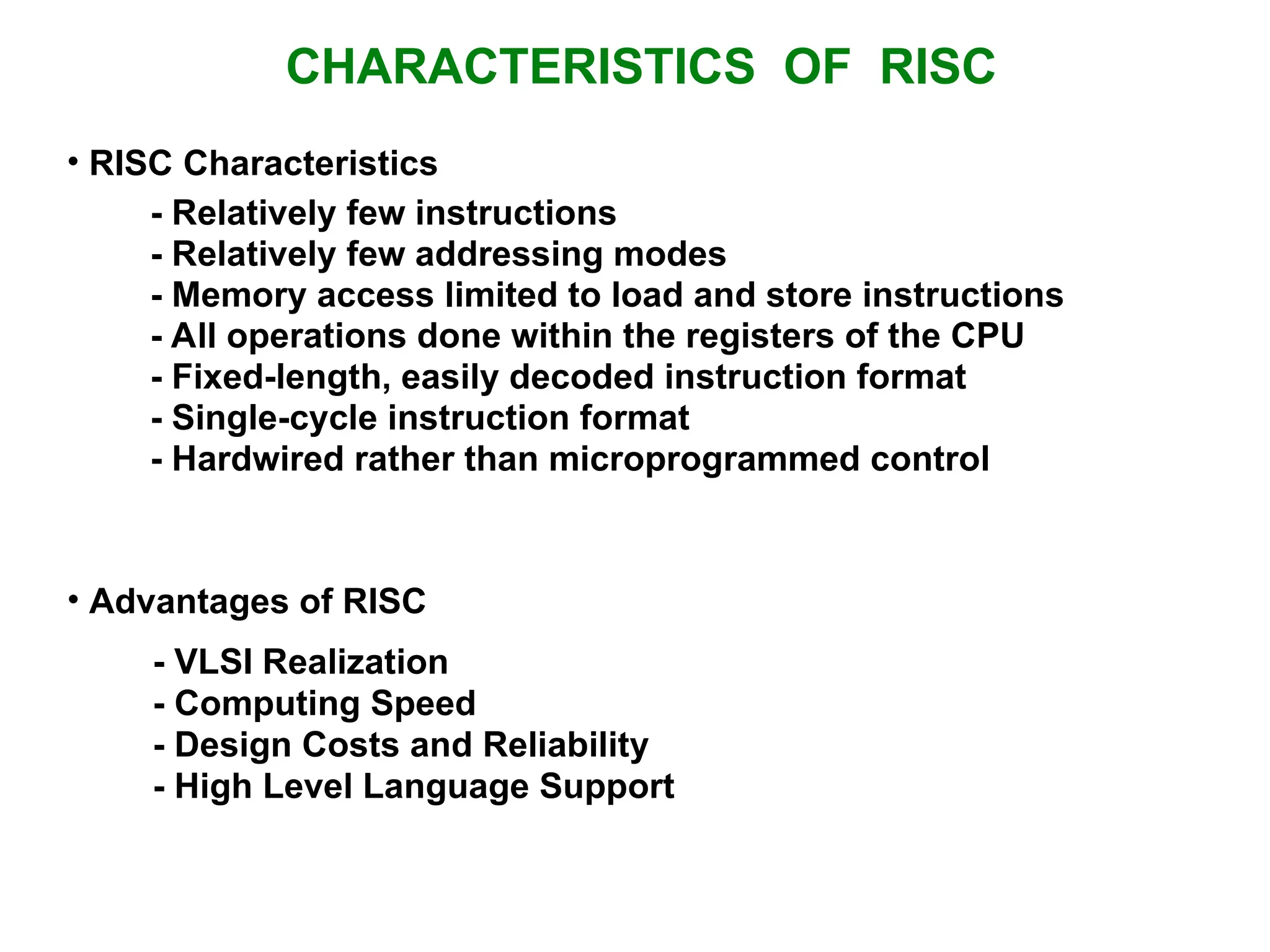 CHARACTERISTICS OF RISC • RISC Characteristics • Advantages of RISC - VLSI Realization - Computing Speed - Design Costs and Reliability - High Level Language Support - Relatively few instructions - Relatively few addressing modes - Memory access limited to load and store instructions - All operations done within the registers of the CPU - Fixed-length, easily decoded instruction format - Single-cycle instruction format - Hardwired rather than microprogrammed control 