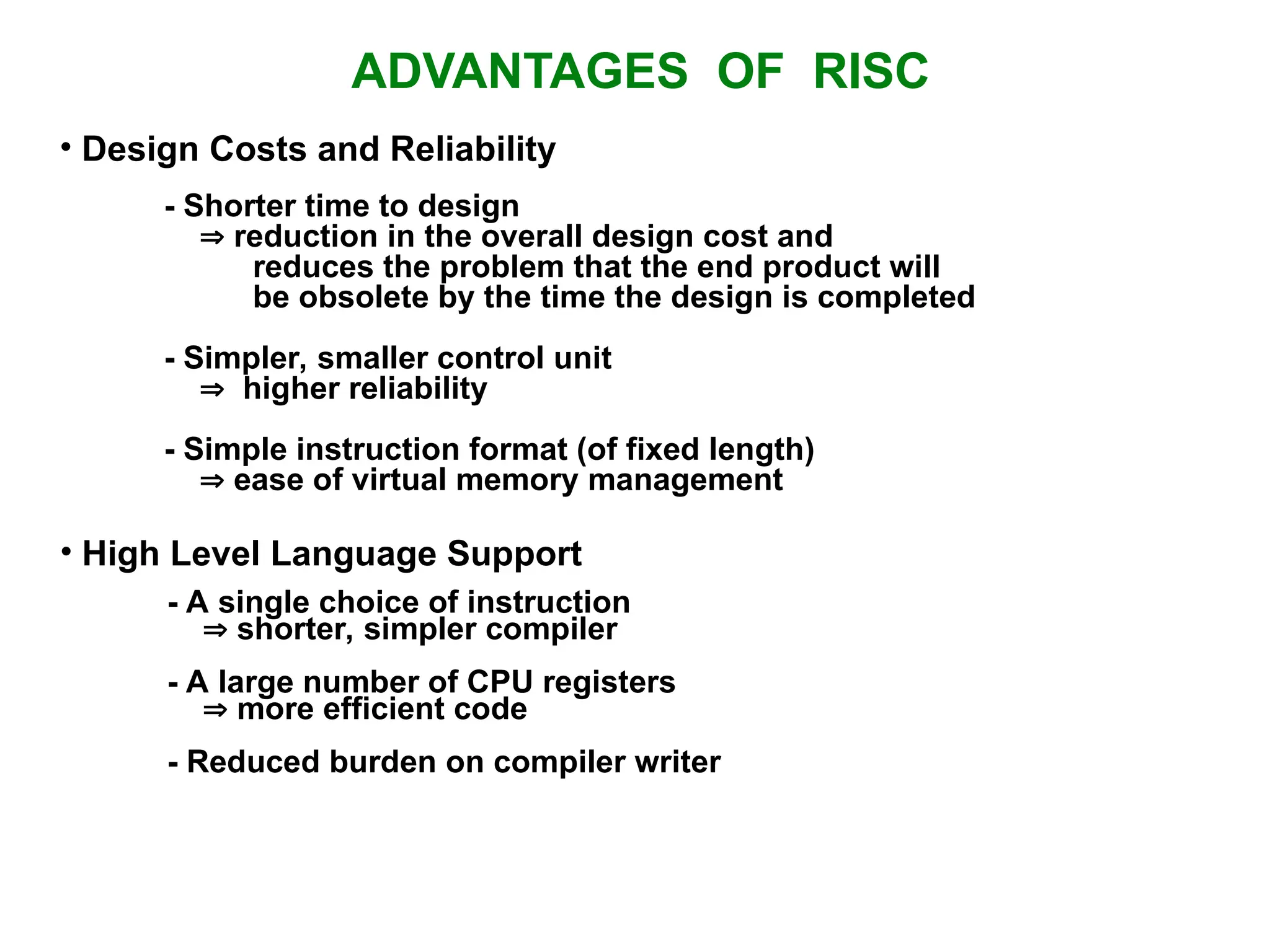 ADVANTAGES OF RISC • Design Costs and Reliability - Shorter time to design  reduction in the overall design cost and reduces the problem that the end product will be obsolete by the time the design is completed - Simpler, smaller control unit  higher reliability - Simple instruction format (of fixed length)  ease of virtual memory management • High Level Language Support - A single choice of instruction  shorter, simpler compiler - A large number of CPU registers  more efficient code - Reduced burden on compiler writer 