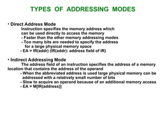 TYPES OF ADDRESSING MODES
• Direct Address Mode
Instruction specifies the memory address which
can be used directly to access the memory
- Faster than the other memory addressing modes
- Too many bits are needed to specify the address
for a large physical memory space
- EA = IR(addr) (IR(addr): address field of IR)
• Indirect Addressing Mode
The address field of an instruction specifies the address of a memory
location that contains the address of the operand
- When the abbreviated address is used large physical memory can be
addressed with a relatively small number of bits
- Slow to acquire an operand because of an additional memory access
- EA = M[IR(address)]
 