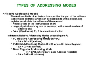 TYPES OF ADDRESSING MODES
• Relative Addressing Modes
The Address fields of an instruction specifies the part of the address
(abbreviated address) which can be used along with a designated
register to calculate the address of the operand
- Address field of the instruction is short
- Large physical memory can be accessed with a small number of
address bits
- EA = f(IR(address), R), R is sometimes implied
3 different Relative Addressing Modes depending on R;
* PC Relative Addressing Mode (R = PC)
- EA = PC + IR(address)
* Indexed Addressing Mode (R = IX, where IX: Index Register)
- EA = IX + IR(address)
* Base Register Addressing Mode
(R = BAR, where BAR: Base Address Register)
- EA = BAR + IR(address)
 