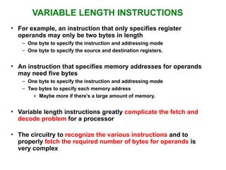 VARIABLE LENGTH INSTRUCTIONS
• For example, an instruction that only specifies register
operands may only be two bytes in length
– One byte to specify the instruction and addressing mode
– One byte to specify the source and destination registers.
• An instruction that specifies memory addresses for operands
may need five bytes
– One byte to specify the instruction and addressing mode
– Two bytes to specify each memory address
» Maybe more if there’s a large amount of memory.
• Variable length instructions greatly complicate the fetch and
decode problem for a processor
• The circuitry to recognize the various instructions and to
properly fetch the required number of bytes for operands is
very complex
 