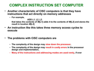 COMPLEX INSTRUCTION SET COMPUTER
• Another characteristic of CISC computers is that they have
instructions that act directly on memory addresses
– For example,
ADD L1, L2, L3
that takes the contents of M[L1] adds it to the contents of M[L2] and stores the
result in location M[L3]
• An instruction like this takes three memory access cycles to
execute
• The problems with CISC computers are
– The complexity of the design may slow down the processor,
– The complexity of the design may result in costly errors in the processor
design and implementation,
– Many of the instructions and addressing modes are used rarely, if ever
 
