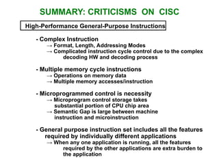 SUMMARY: CRITICISMS ON CISC
High-Performance General-Purpose Instructions
- Complex Instruction
→ Format, Length, Addressing Modes
→ Complicated instruction cycle control due to the complex
decoding HW and decoding process
- Multiple memory cycle instructions
→ Operations on memory data
→ Multiple memory accesses/instruction
- Microprogrammed control is necessity
→ Microprogram control storage takes
substantial portion of CPU chip area
→ Semantic Gap is large between machine
instruction and microinstruction
- General purpose instruction set includes all the features
required by individually different applications
→ When any one application is running, all the features
required by the other applications are extra burden to
the application
 