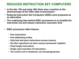 REDUCED INSTRUCTION SET COMPUTERS
• In the late ‘70s and early ‘80s there was a reaction to the
shortcomings of the CISC style of processors
• Reduced Instruction Set Computers (RISC) were proposed as
an alternative
• The underlying idea behind RISC processors is to simplify the
instruction set and reduce instruction execution time
• RISC processors often feature:
– Few instructions
– Few addressing modes
– Only load and store instructions access memory
– All other operations are done using on-processor registers
– Fixed length instructions
– Single cycle execution of instructions
– The control unit is hardwired, not microprogrammed
 