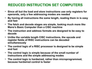 REDUCED INSTRUCTION SET COMPUTERS
• Since all but the load and store instructions use only registers for
operands, only a few addressing modes are needed
• By having all instructions the same length, reading them in is easy
and fast
• The fetch and decode stages are simple, looking much more like
Mano’s Basic Computer than a CISC machine
• The instruction and address formats are designed to be easy to
decode
• Unlike the variable length CISC instructions, the opcode and
register fields of RISC instructions can be decoded
simultaneously
• The control logic of a RISC processor is designed to be simple
and fast
• The control logic is simple because of the small number of
instructions and the simple addressing modes
• The control logic is hardwired, rather than microprogrammed,
because hardwired control is faster
 