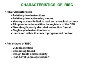 CHARACTERISTICS OF RISC
• RISC Characteristics
• Advantages of RISC
- VLSI Realization
- Computing Speed
- Design Costs and Reliability
- High Level Language Support
- Relatively few instructions
- Relatively few addressing modes
- Memory access limited to load and store instructions
- All operations done within the registers of the CPU
- Fixed-length, easily decoded instruction format
- Single-cycle instruction format
- Hardwired rather than microprogrammed control
 