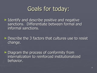 Goals for today: Identify and describe positive and negative sanctions.  Differentiate between formal and informal sanctions.  Describe the 3 factors that cultures use to resist change.  Diagram the process of conformity from internalization to reinforced institutionalized behavior.  