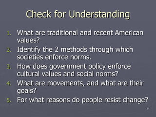 Check for Understanding What are traditional and recent American values? Identify the 2 methods through which societies enforce norms.  How does government policy enforce cultural values and social norms? What are movements, and what are their goals? For what reasons do people resist change? 