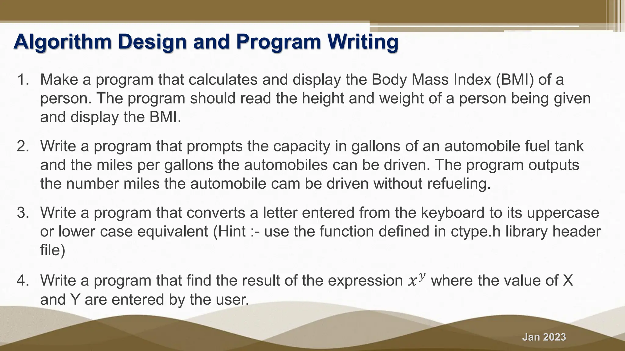 Jan 2023 Algorithm Design and Program Writing 1. Make a program that calculates and display the Body Mass Index (BMI) of a person. The program should read the height and weight of a person being given and display the BMI. 2. Write a program that prompts the capacity in gallons of an automobile fuel tank and the miles per gallons the automobiles can be driven. The program outputs the number miles the automobile cam be driven without refueling. 3. Write a program that converts a letter entered from the keyboard to its uppercase or lower case equivalent (Hint :- use the function defined in ctype.h library header file) 4. Write a program that find the result of the expression 𝑥𝑦 where the value of X and Y are entered by the user. 