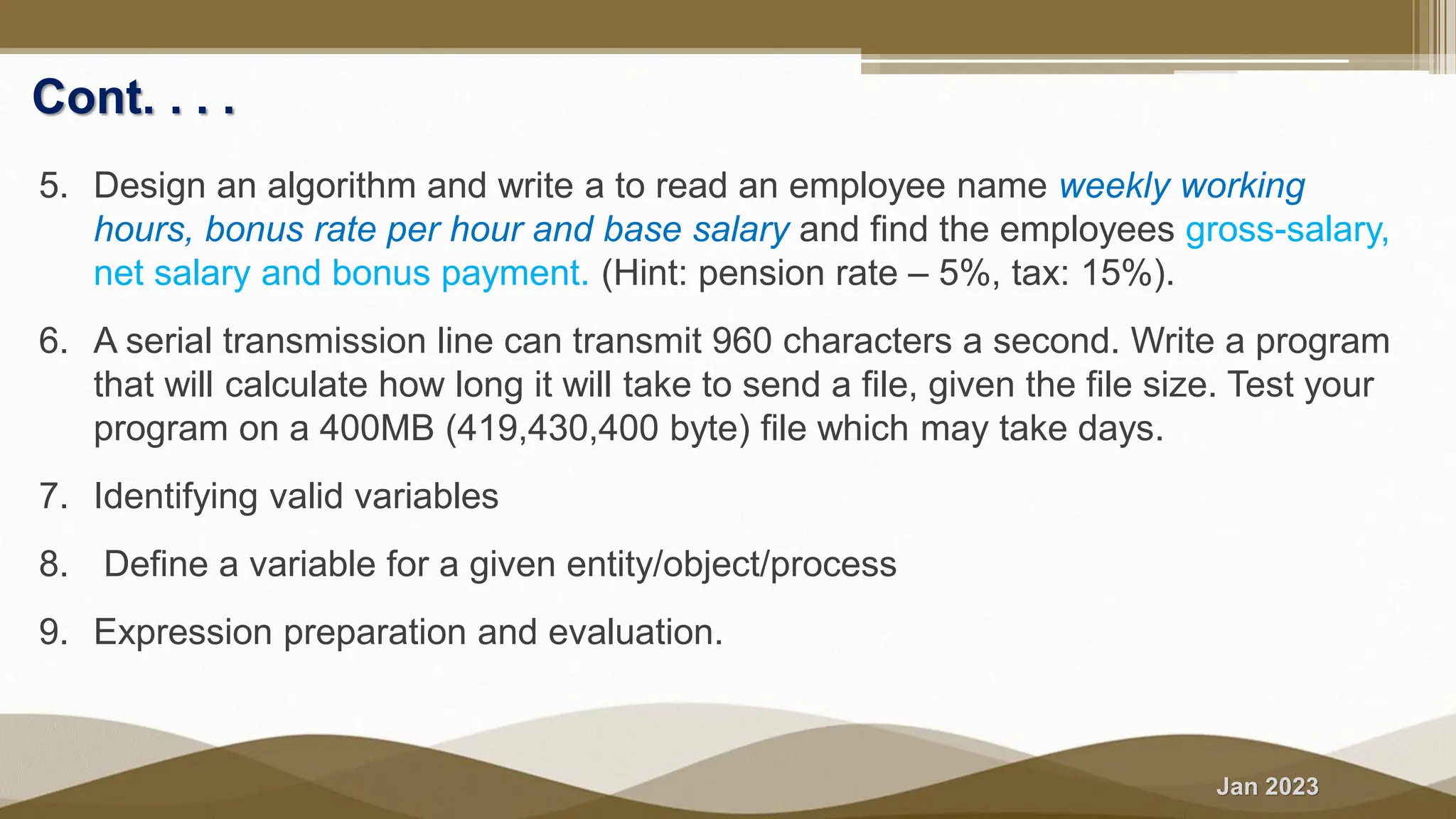 Jan 2023 Cont. . . . 5. Design an algorithm and write a to read an employee name weekly working hours, bonus rate per hour and base salary and find the employees gross-salary, net salary and bonus payment. (Hint: pension rate – 5%, tax: 15%). 6. A serial transmission line can transmit 960 characters a second. Write a program that will calculate how long it will take to send a file, given the file size. Test your program on a 400MB (419,430,400 byte) file which may take days. 7. Identifying valid variables 8. Define a variable for a given entity/object/process 9. Expression preparation and evaluation. 