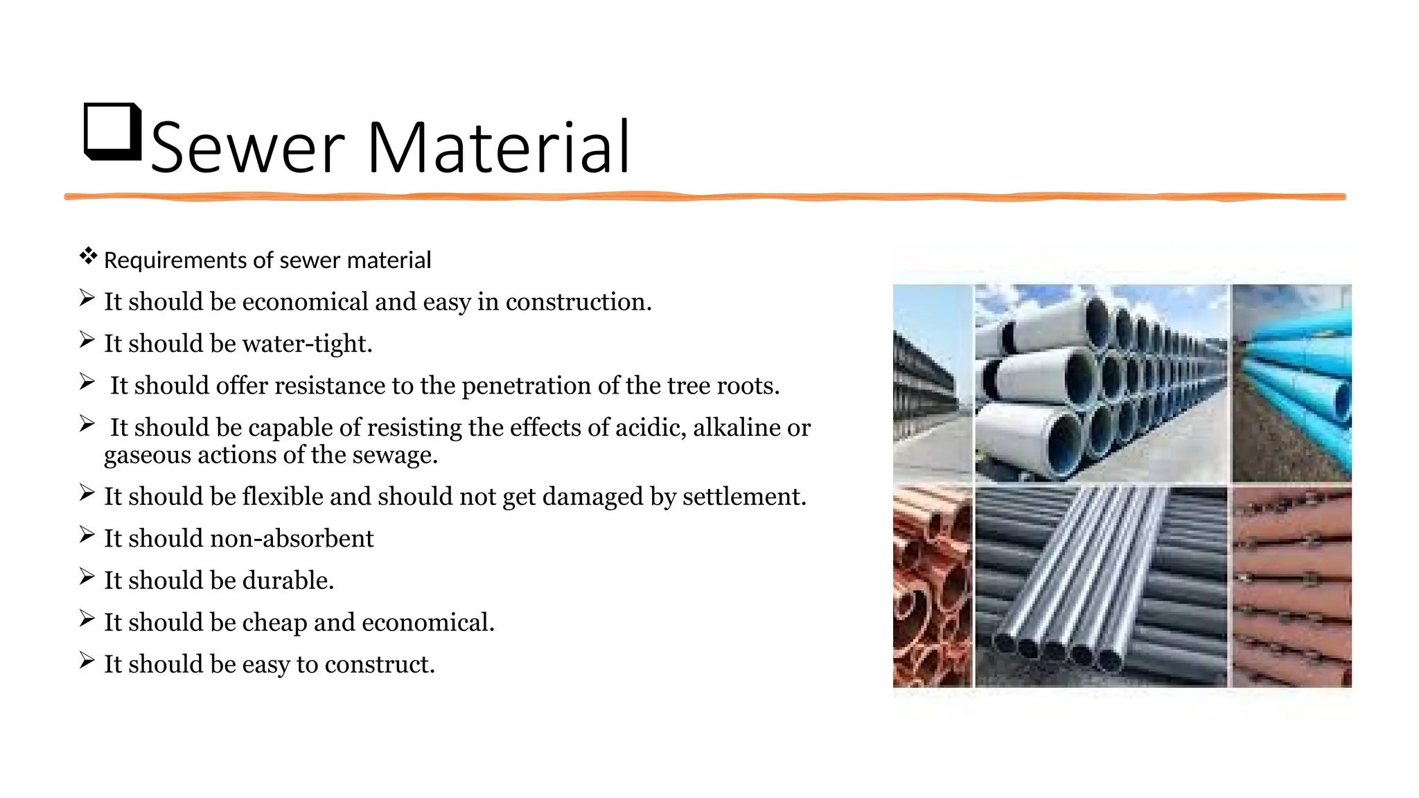 Sewer Material
Requirements of sewer material
 It should be economical and easy in construction.
 It should be water-tight.
 It should offer resistance to the penetration of the tree roots.
 It should be capable of resisting the effects of acidic, alkaline or
gaseous actions of the sewage.
 It should be flexible and should not get damaged by settlement.
 It should non-absorbent
 It should be durable.
 It should be cheap and economical.
 It should be easy to construct.
 