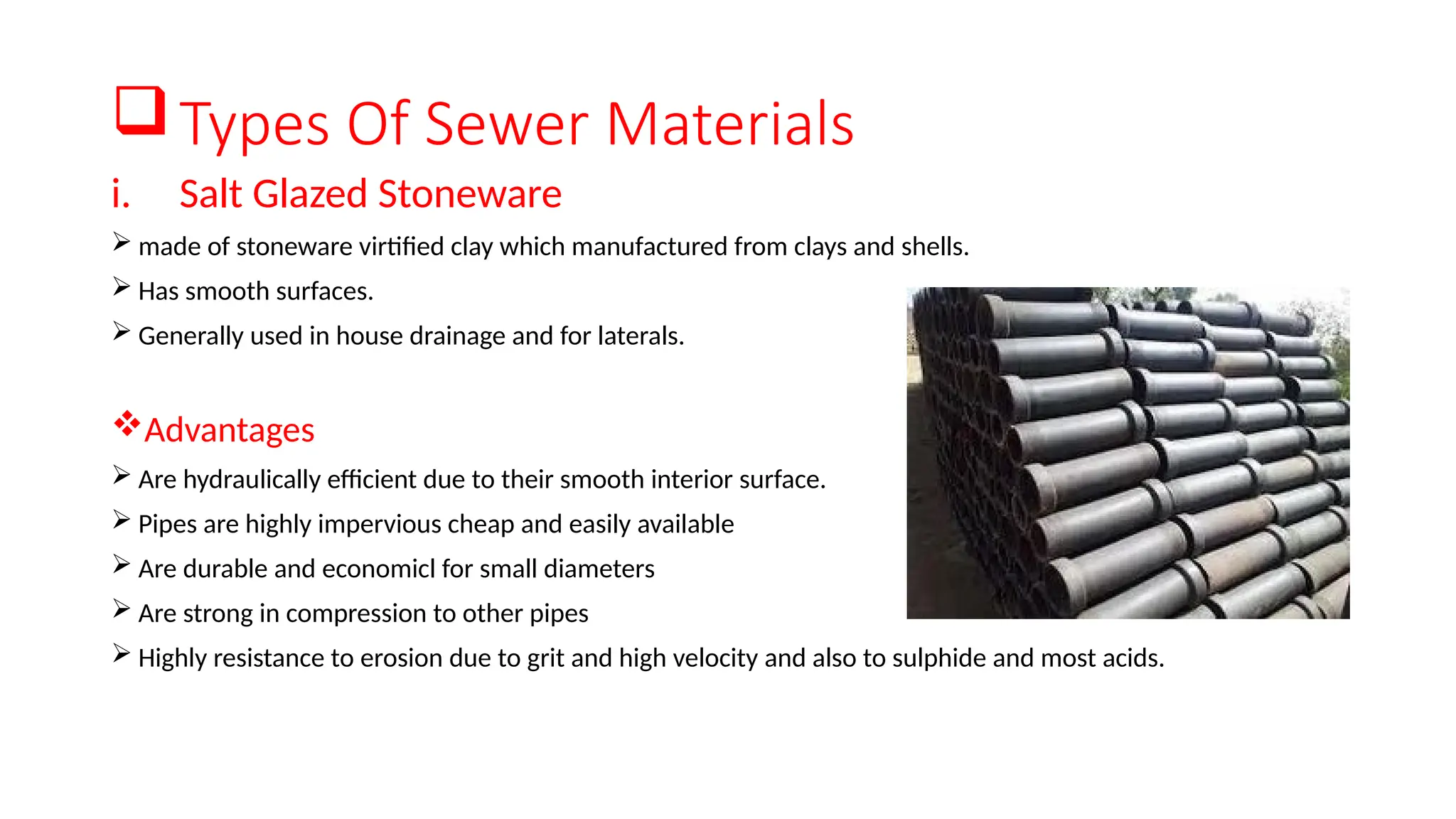Types Of Sewer Materials
i. Salt Glazed Stoneware
 made of stoneware virtified clay which manufactured from clays and shells.
 Has smooth surfaces.
 Generally used in house drainage and for laterals.
Advantages
 Are hydraulically efficient due to their smooth interior surface.
 Pipes are highly impervious cheap and easily available
 Are durable and economicl for small diameters
 Are strong in compression to other pipes
 Highly resistance to erosion due to grit and high velocity and also to sulphide and most acids.
 