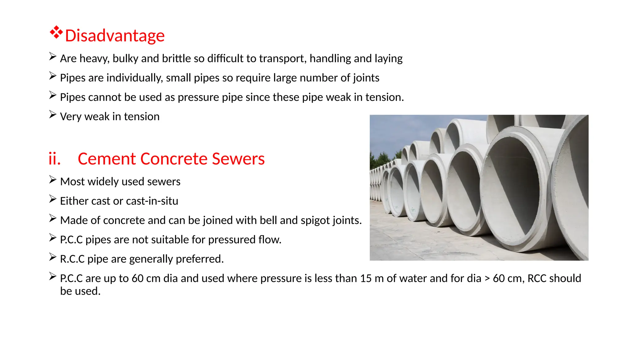 Disadvantage
 Are heavy, bulky and brittle so difficult to transport, handling and laying
 Pipes are individually, small pipes so require large number of joints
 Pipes cannot be used as pressure pipe since these pipe weak in tension.
 Very weak in tension
ii. Cement Concrete Sewers
 Most widely used sewers
 Either cast or cast-in-situ
 Made of concrete and can be joined with bell and spigot joints.
 P.C.C pipes are not suitable for pressured flow.
 R.C.C pipe are generally preferred.
 P.C.C are up to 60 cm dia and used where pressure is less than 15 m of water and for dia > 60 cm, RCC should
be used.
 