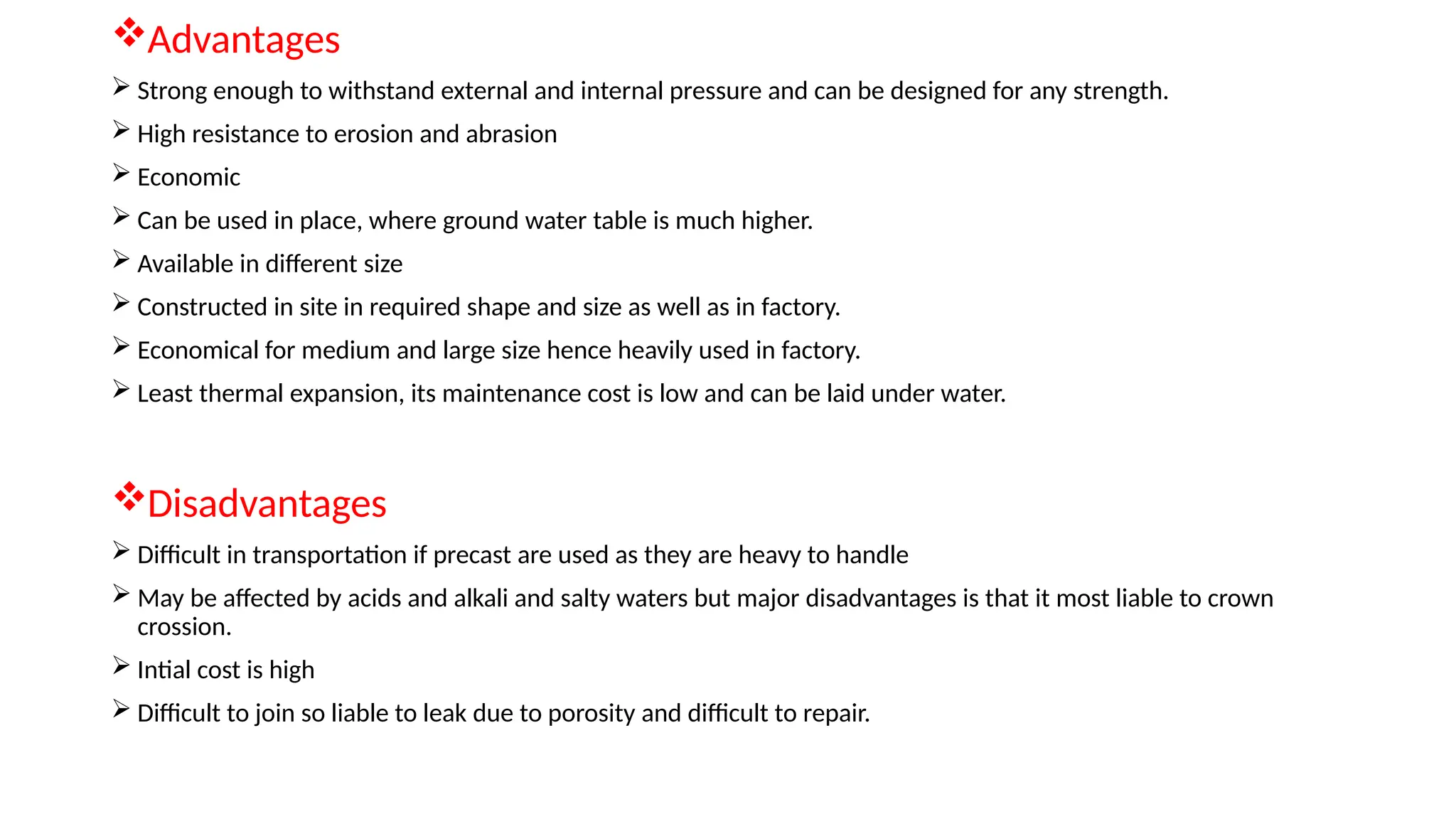 Advantages
 Strong enough to withstand external and internal pressure and can be designed for any strength.
 High resistance to erosion and abrasion
 Economic
 Can be used in place, where ground water table is much higher.
 Available in different size
 Constructed in site in required shape and size as well as in factory.
 Economical for medium and large size hence heavily used in factory.
 Least thermal expansion, its maintenance cost is low and can be laid under water.
Disadvantages
 Difficult in transportation if precast are used as they are heavy to handle
 May be affected by acids and alkali and salty waters but major disadvantages is that it most liable to crown
crossion.
 Intial cost is high
 Difficult to join so liable to leak due to porosity and difficult to repair.
 