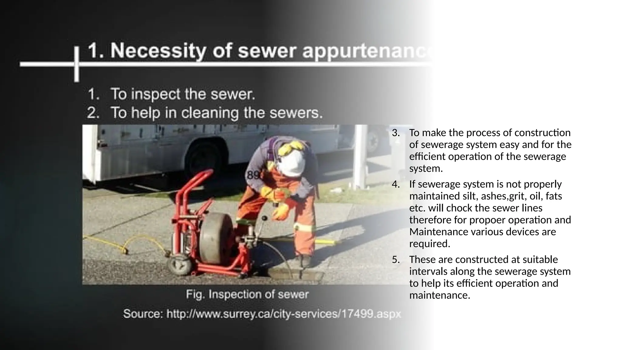 3. To make the process of construction
of sewerage system easy and for the
efficient operation of the sewerage
system.
4. If sewerage system is not properly
maintained silt, ashes,grit, oil, fats
etc. will chock the sewer lines
therefore for propoer operation and
Maintenance various devices are
required.
5. These are constructed at suitable
intervals along the sewerage system
to help its efficient operation and
maintenance.
 