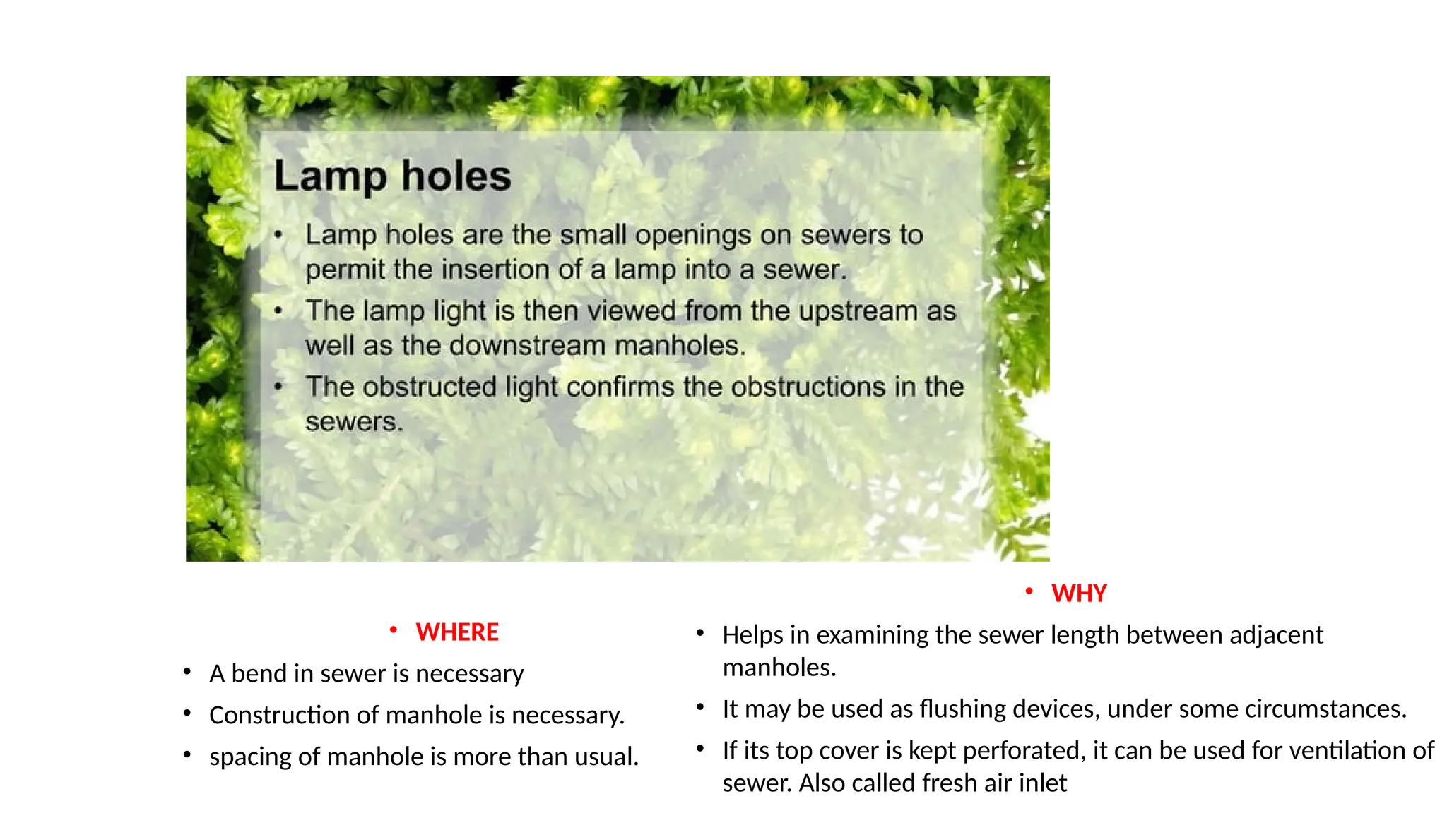 • WHERE
• A bend in sewer is necessary
• Construction of manhole is necessary.
• spacing of manhole is more than usual.
• WHY
• Helps in examining the sewer length between adjacent
manholes.
• It may be used as flushing devices, under some circumstances.
• If its top cover is kept perforated, it can be used for ventilation of
sewer. Also called fresh air inlet
 