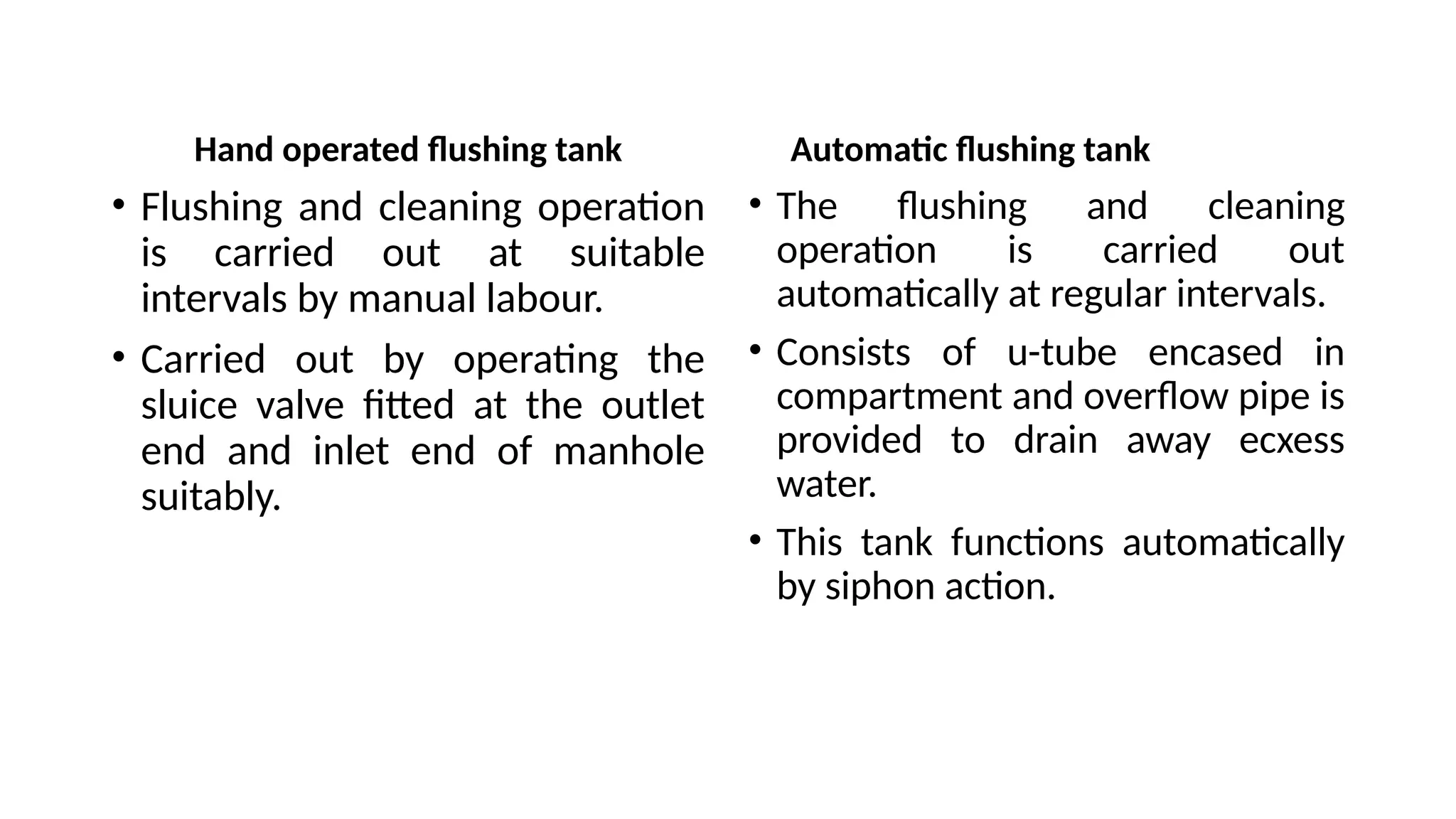Hand operated flushing tank
• Flushing and cleaning operation
is carried out at suitable
intervals by manual labour.
• Carried out by operating the
sluice valve fitted at the outlet
end and inlet end of manhole
suitably.
• The flushing and cleaning
operation is carried out
automatically at regular intervals.
• Consists of u-tube encased in
compartment and overflow pipe is
provided to drain away ecxess
water.
• This tank functions automatically
by siphon action.
Automatic flushing tank
 