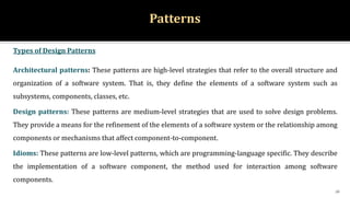 Patterns
Types of Design Patterns
Architectural patterns: These patterns are high-level strategies that refer to the overall structure and
organization of a software system. That is, they define the elements of a software system such as
subsystems, components, classes, etc.
Design patterns: These patterns are medium-level strategies that are used to solve design problems.
They provide a means for the refinement of the elements of a software system or the relationship among
components or mechanisms that affect component-to-component.
Idioms: These patterns are low-level patterns, which are programming-language specific. They describe
the implementation of a software component, the method used for interaction among software
components.
16
 