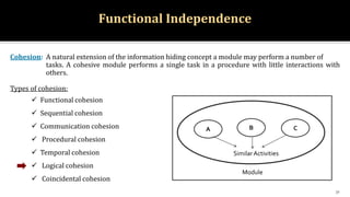 Functional Independence
Cohesion: A natural extension of the information hiding concept a module may perform a number of
tasks. A cohesive module performs a single task in a procedure with little interactions with
others.
Types of cohesion:
 Functional cohesion
 Sequential cohesion
 Communication cohesion
 Procedural cohesion
 Temporal cohesion
 Logical cohesion
 Coincidental cohesion
31
A
Module
B C
SimilarActivities
 