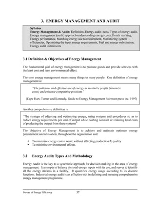 3. ENERGY MANAGEMENT AND AUDIT
Syllabus
Energy Management & Audit: Definition, Energy audit- need, Types of energy audit,
Energy management (audit) approach-understanding energy costs, Bench marking,
Energy performance, Matching energy use to requirement, Maximizing system
efficiencies, Optimizing the input energy requirements, Fuel and energy substitution,
Energy audit instruments
3.1 Definition & Objectives of Energy Management
The fundamental goal of energy management is to produce goods and provide services with
the least cost and least environmental effect.
The term energy management means many things to many people. One definition of energy
management is:
“The judicious and effective use of energy to maximize profits (minimize
costs) and enhance competitive positions”
(Cape Hart, Turner and Kennedy, Guide to Energy Management Fairmont press inc. 1997)
Another comprehensive definition is
“The strategy of adjusting and optimizing energy, using systems and procedures so as to
reduce energy requirements per unit of output while holding constant or reducing total costs
of producing the output from these systems”
The objective of Energy Management is to achieve and maintain optimum energy
procurement and utilisation, throughout the organization and:
To minimise energy costs / waste without affecting production & quality
To minimise environmental effects.
3.2 Energy Audit: Types And Methodology
Energy Audit is the key to a systematic approach for decision-making in the area of energy
management. It attempts to balance the total energy inputs with its use, and serves to identify
all the energy streams in a facility. It quantifies energy usage according to its discrete
functions. Industrial energy audit is an effective tool in defining and pursuing comprehensive
energy management programme.
Bureau of Energy Efficiency 57
 