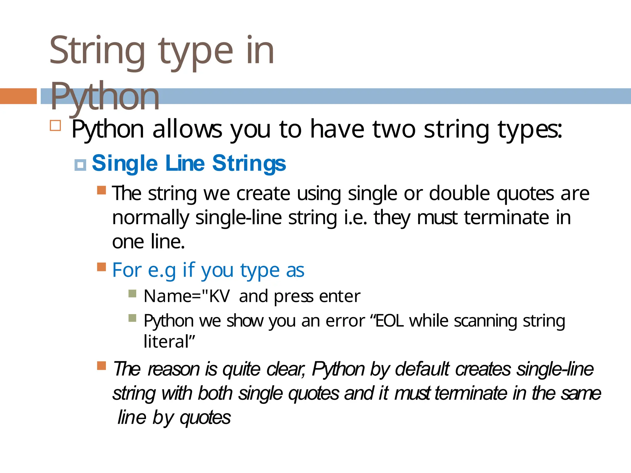 String type in Python  Python allows you to have two string types: 🞑 Single Line Strings  The string we create using single or double quotes are normally single-line string i.e. they must terminate in one line.  For e.g if you type as  Name="KV and press enter  Python we show you an error “EOL while scanning string literal”  The reason is quite clear, Python by default creates single-line string with both single quotes and it must terminate in the same line by quotes 