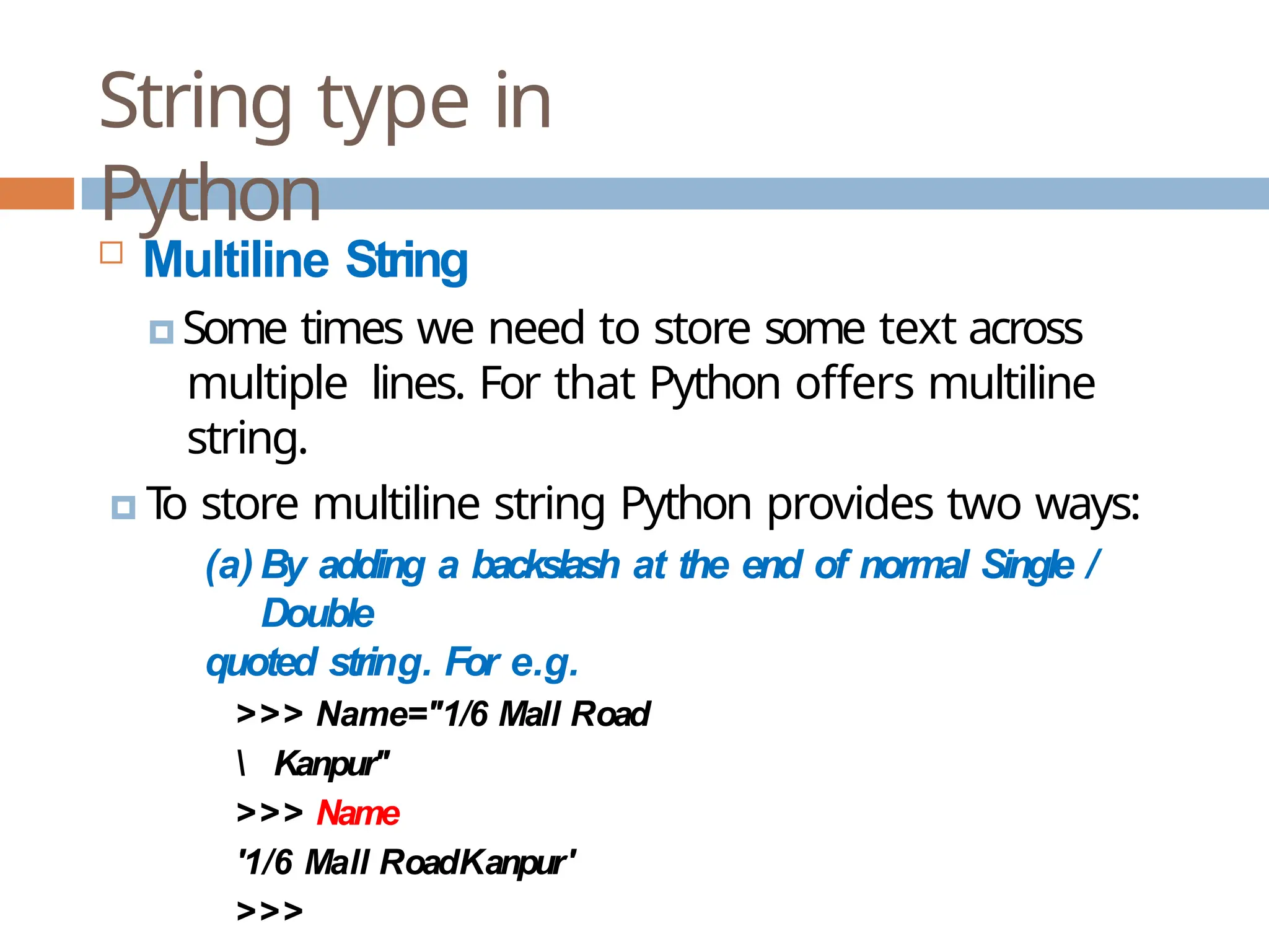 String type in Python  Multiline String 🞑 Some times we need to store some text across multiple lines. For that Python offers multiline string. 🞑 T o store multiline string Python provides two ways: (a) By adding a backslash at the end of normal Single / Double quoted string. For e.g. >>> Name="1/6 Mall Road Kanpur" >>> Name '1/6 Mall RoadKanpur' >>> 