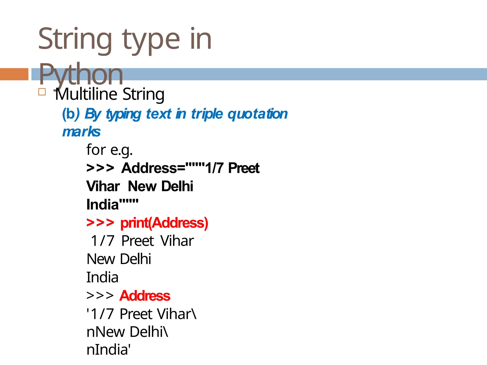 String type in Python  Multiline String (b) By typing text in triple quotation marks for e.g. >>> Address="""1/7 Preet Vihar New Delhi India""" >>> print(Address) 1/7 Preet Vihar New Delhi India >>> Address '1/7 Preet Vihar nNew Delhi nIndia' 