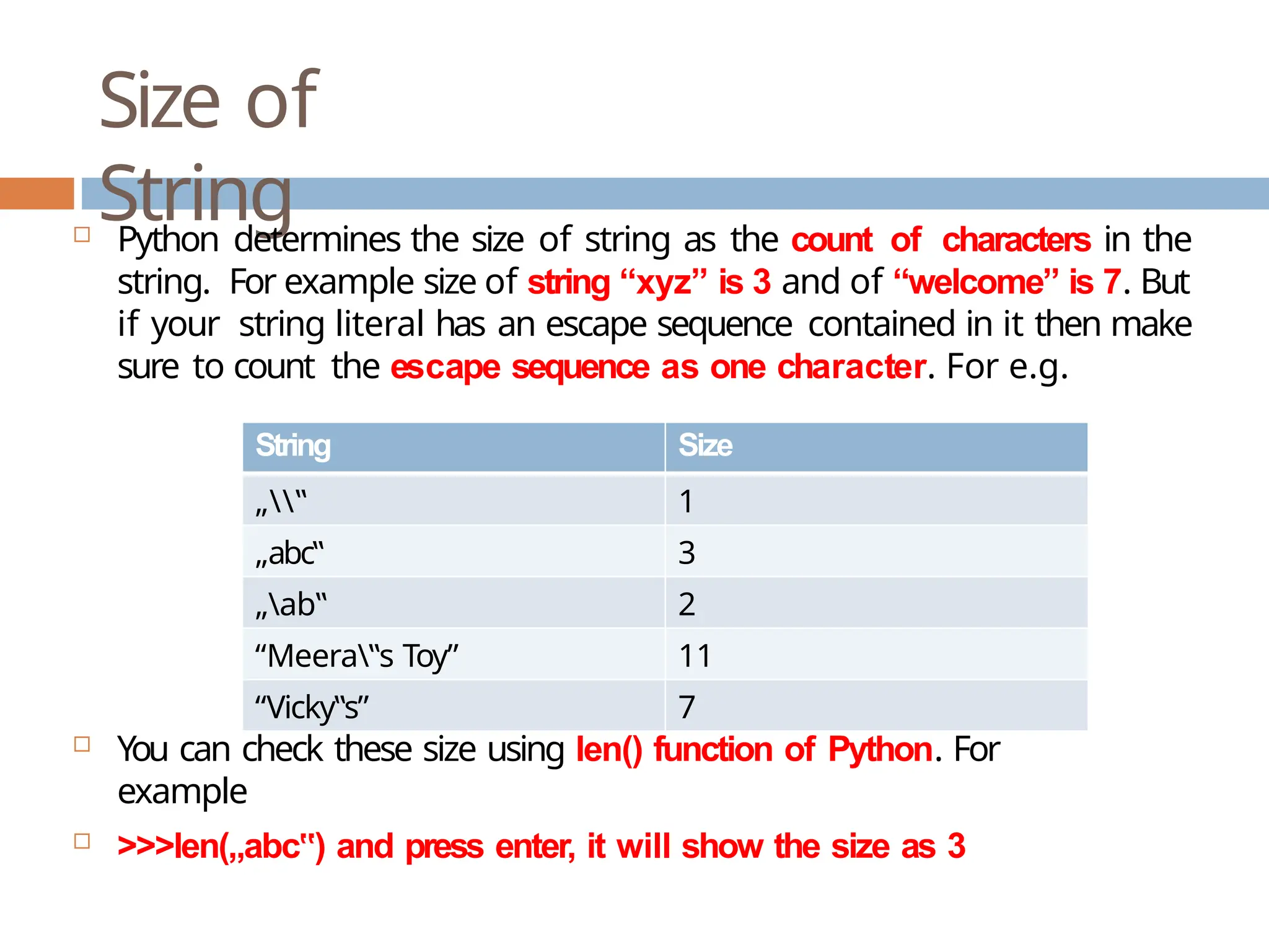 Size of String  Python determines the size of string as the count of characters in the string. For example size of string “xyz” is 3 and of “welcome” is 7. But if your string literal has an escape sequence contained in it then make sure to count the escape sequence as one character. For e.g.  You can check these size using len() function of Python. For example  >>>len(„abc ) ‟ and press enter, it will show the size as 3 String Size „‟ 1 „abc‟ 3 „ab‟ 2 “Meera‟s Toy” 11 “Vicky‟s” 7 
