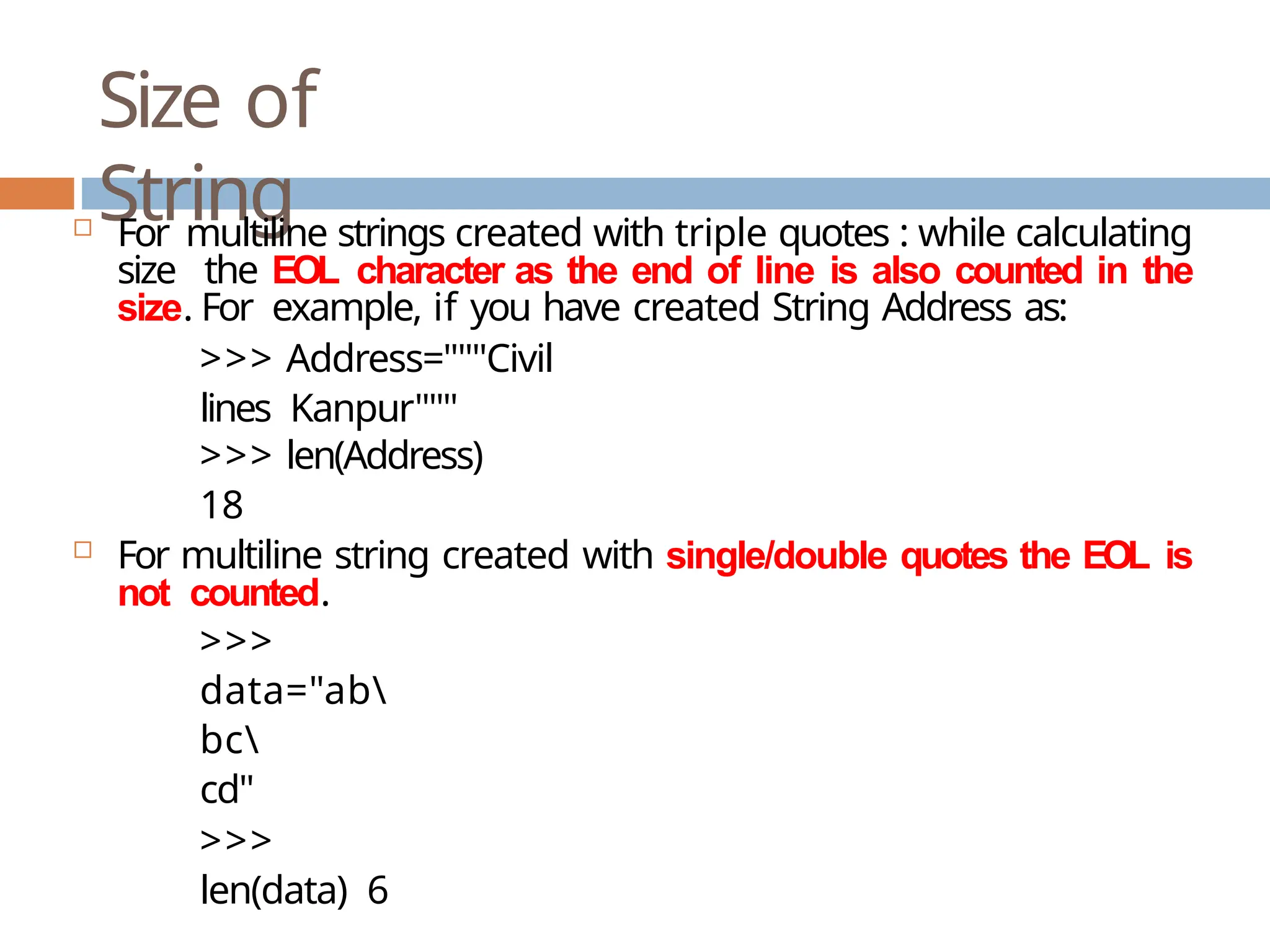 Size of String  For multiline strings created with triple quotes : while calculating size the EOL character as the end of line is also counted in the size. For example, if you have created String Address as: >>> Address="""Civil lines Kanpur""" >>> len(Address) 18  For multiline string created with single/double quotes the EOL is not counted. >>> data="ab bc cd" >>> len(data) 6 