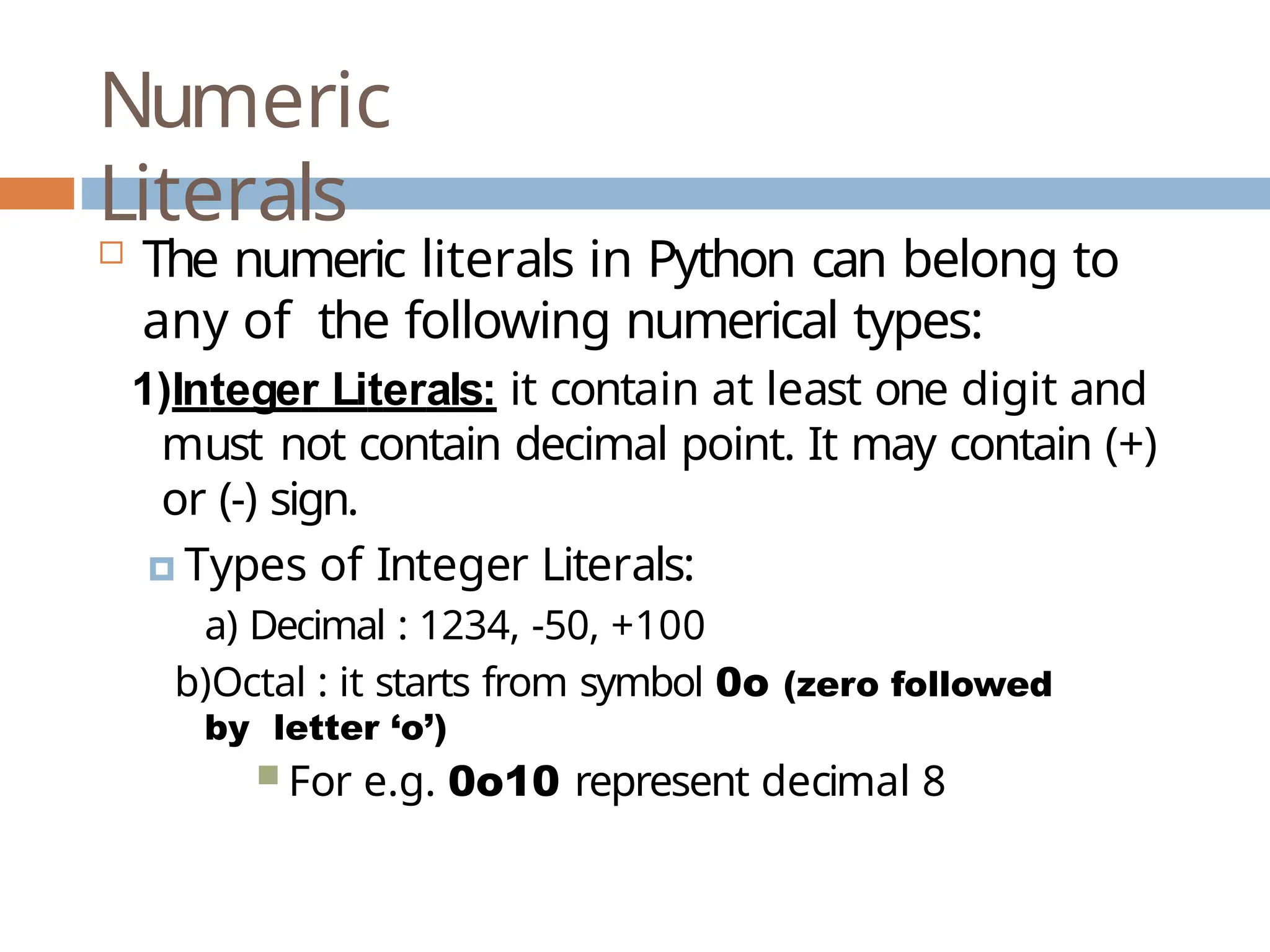 Numeric Literals  The numeric literals in Python can belong to any of the following numerical types: 1)Integer Literals: it contain at least one digit and must not contain decimal point. It may contain (+) or (-) sign. 🞑 Types of Integer Literals: a) Decimal : 1234, -50, +100 b)Octal : it starts from symbol 0o (zero followed by letter ‘o’)  For e.g. 0o10 represent decimal 8 