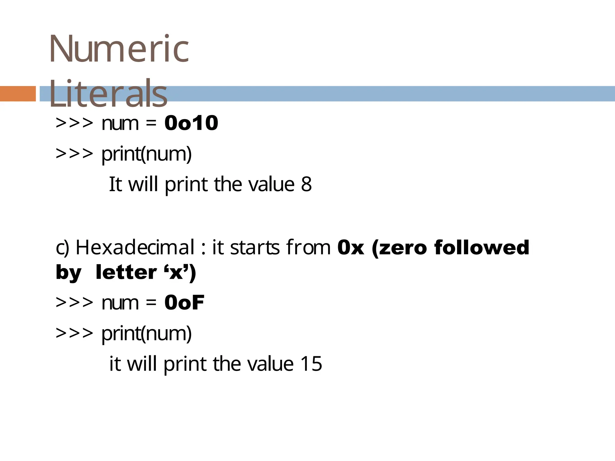 Numeric Literals >>> num = 0o10 >>> print(num) It will print the value 8 c) Hexadecimal : it starts from 0x (zero followed by letter ‘x’) >>> num = 0oF >>> print(num) it will print the value 15 