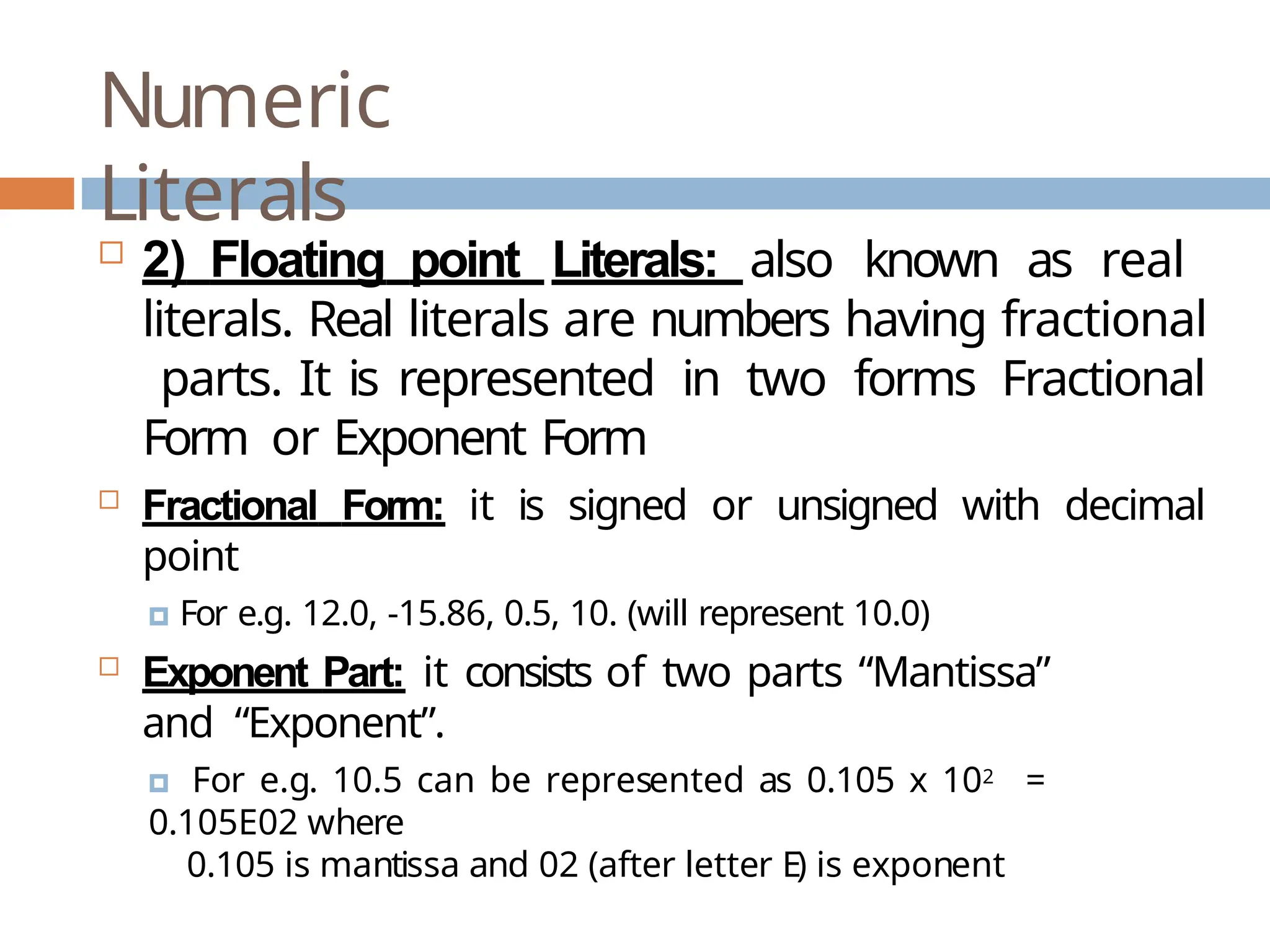 Numeric Literals  2) Floating point Literals: also known as real literals. Real literals are numbers having fractional parts. It is represented in two forms Fractional Form or Exponent Form  Fractional Form: it is signed or unsigned with decimal point 🞑 For e.g. 12.0, -15.86, 0.5, 10. (will represent 10.0)  Exponent Part: it consists of two parts “Mantissa” and “Exponent”. 🞑 For e.g. 10.5 can be represented as 0.105 x 102 = 0.105E02 where 0.105 is mantissa and 02 (after letter E) is exponent 