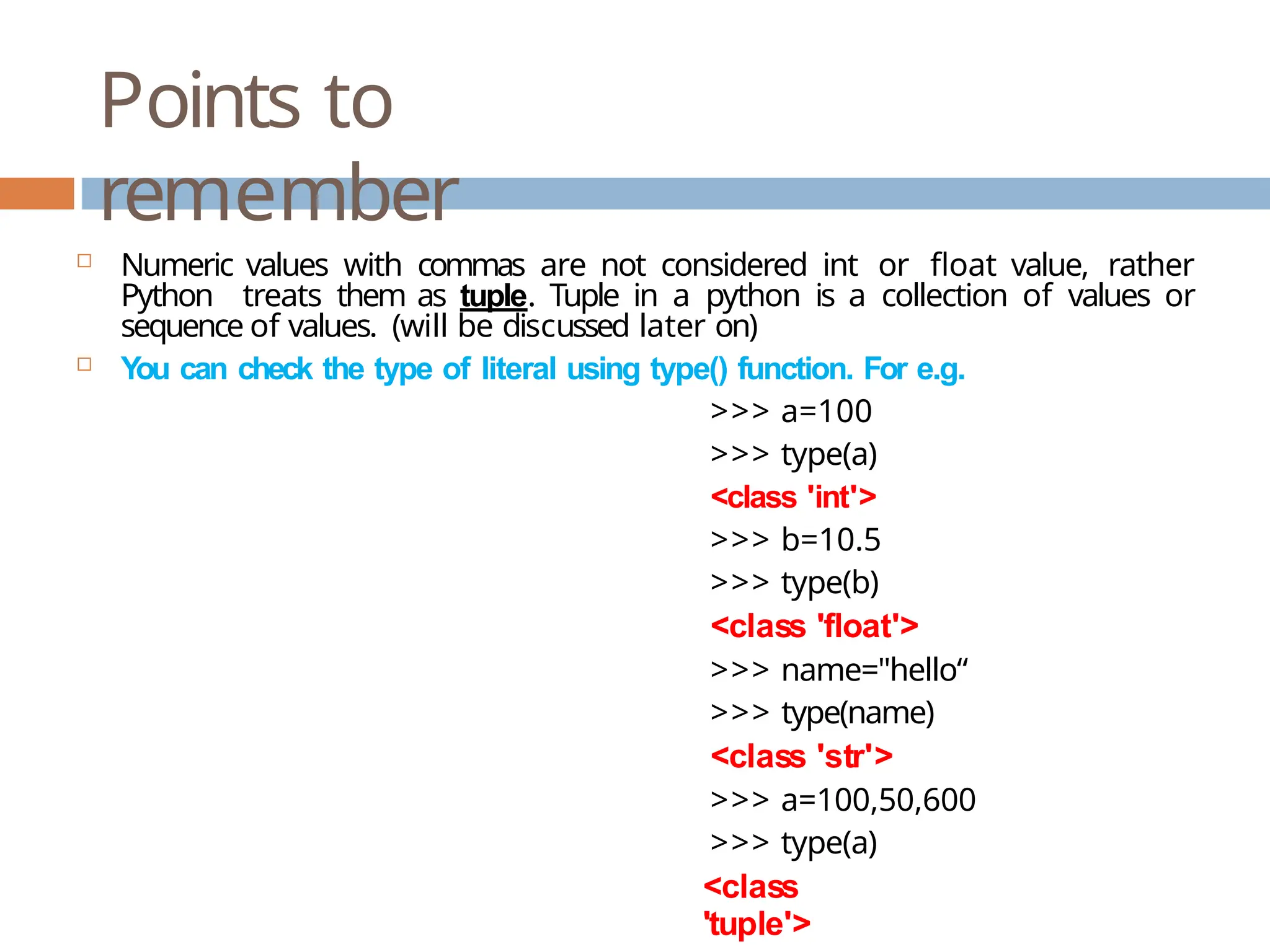 Points to remember <class 'tuple'>  Numeric values with commas are not considered int or float value, rather Python treats them as tuple. Tuple in a python is a collection of values or sequence of values. (will be discussed later on)  You can check the type of literal using type() function. For e.g. >>> a=100 >>> type(a) <class 'int'> >>> b=10.5 >>> type(b) <class 'float'> >>> name="hello“ >>> type(name) <class 'str'> >>> a=100,50,600 >>> type(a) 