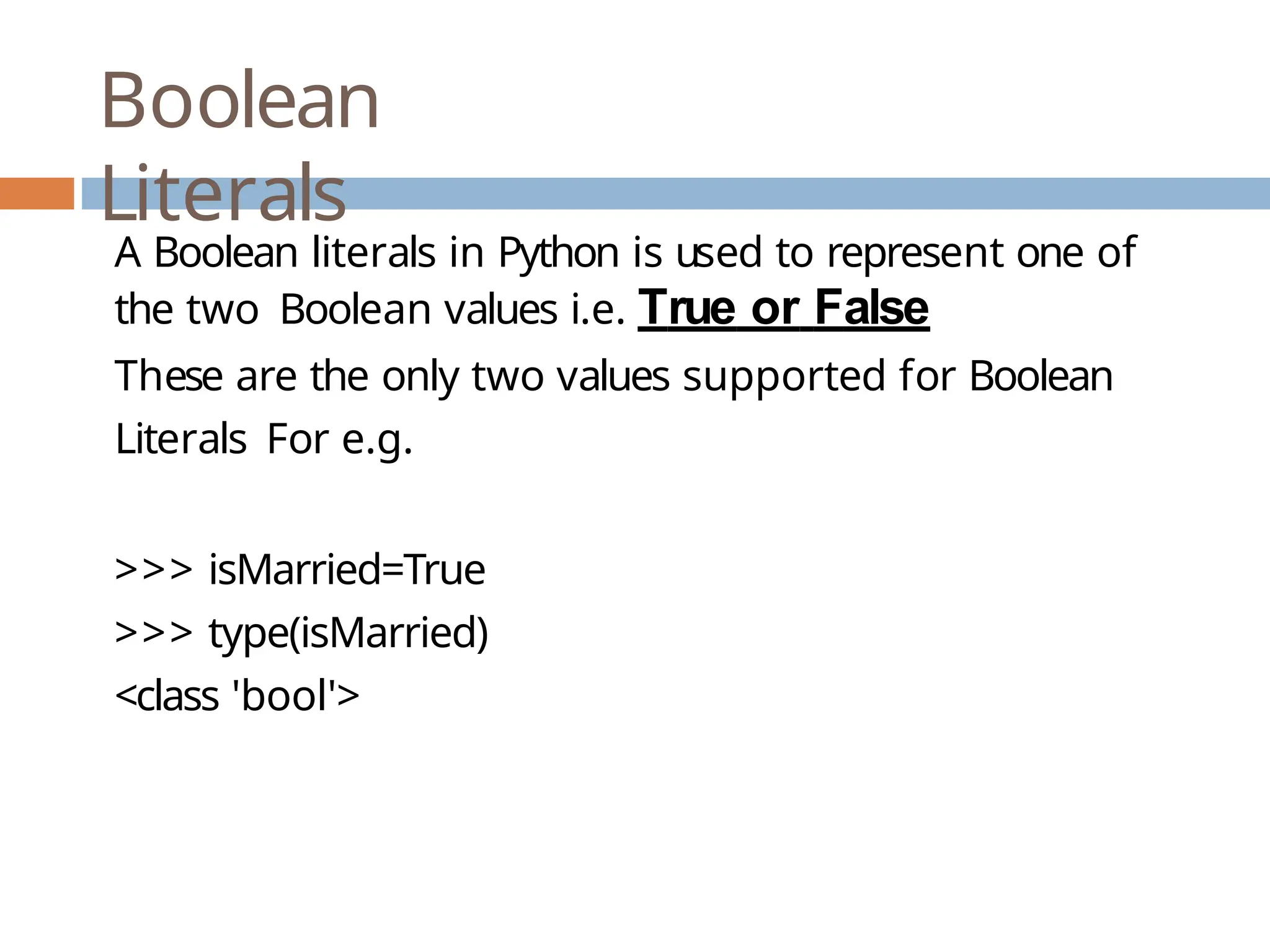 Boolean Literals A Boolean literals in Python is used to represent one of the two Boolean values i.e. True or False These are the only two values supported for Boolean Literals For e.g. >>> isMarried=True >>> type(isMarried) <class 'bool'> 