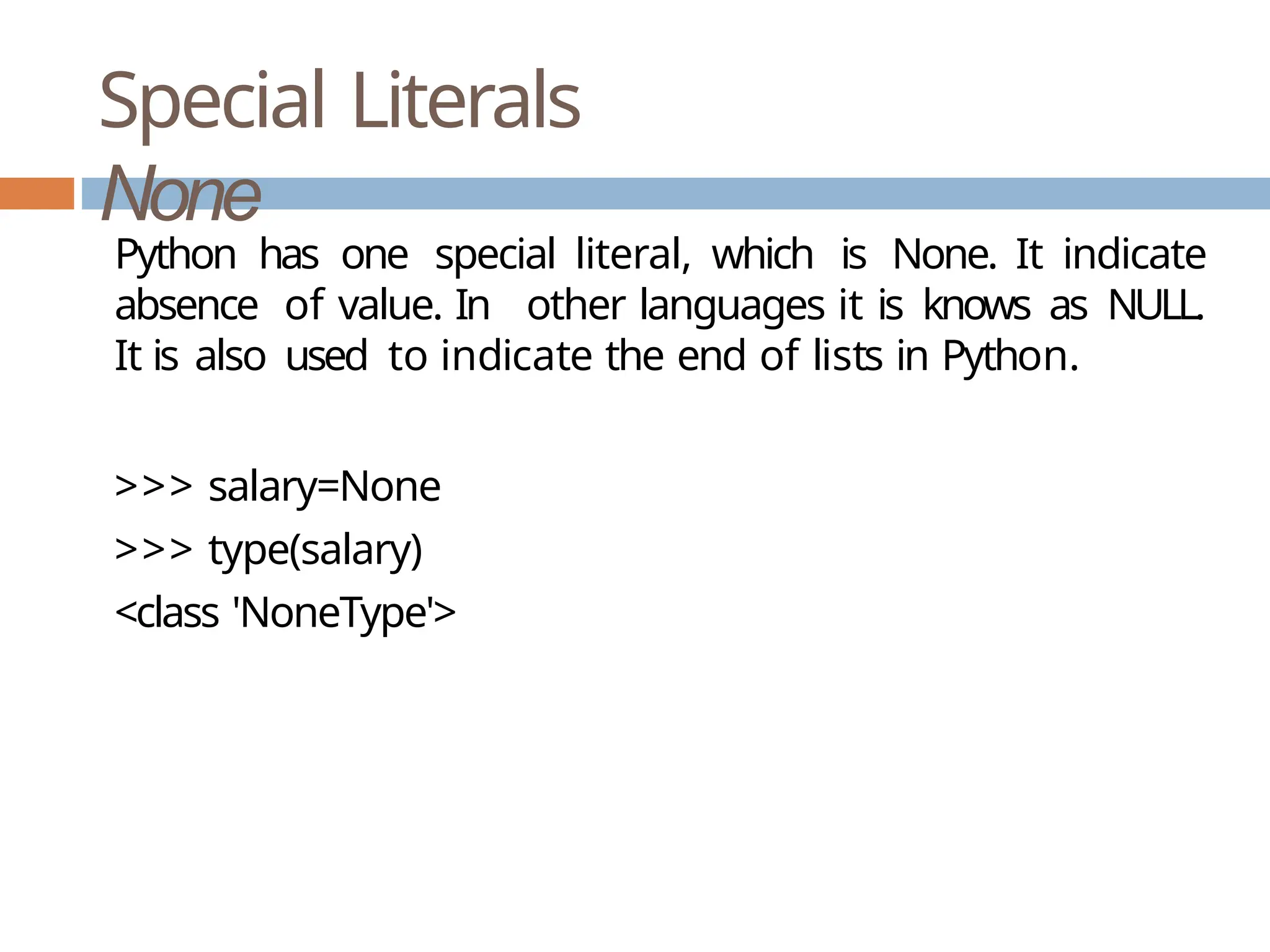 Special Literals None Python has one special literal, which is None. It indicate absence of value. In other languages it is knows as NULL. It is also used to indicate the end of lists in Python. >>> salary=None >>> type(salary) <class 'NoneType'> 