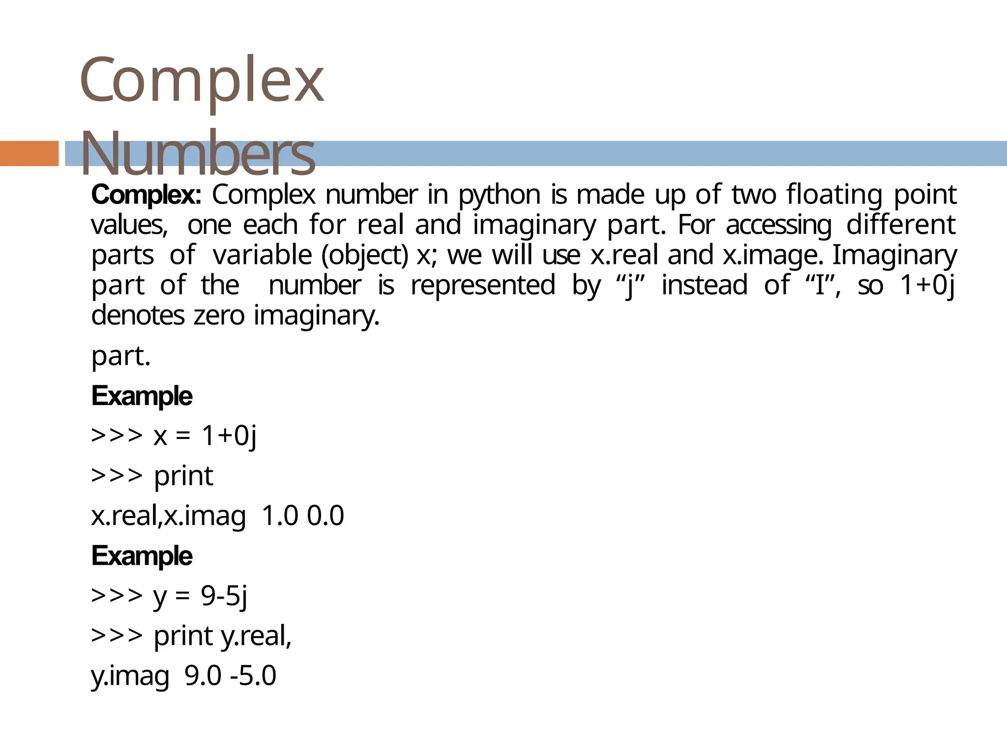 Complex Numbers Complex: Complex number in python is made up of two floating point values, one each for real and imaginary part. For accessing different parts of variable (object) x; we will use x.real and x.image. Imaginary part of the number is represented by “j” instead of “I”, so 1+0j denotes zero imaginary. part. Example >>> x = 1+0j >>> print x.real,x.imag 1.0 0.0 Example >>> y = 9-5j >>> print y.real, y.imag 9.0 -5.0 