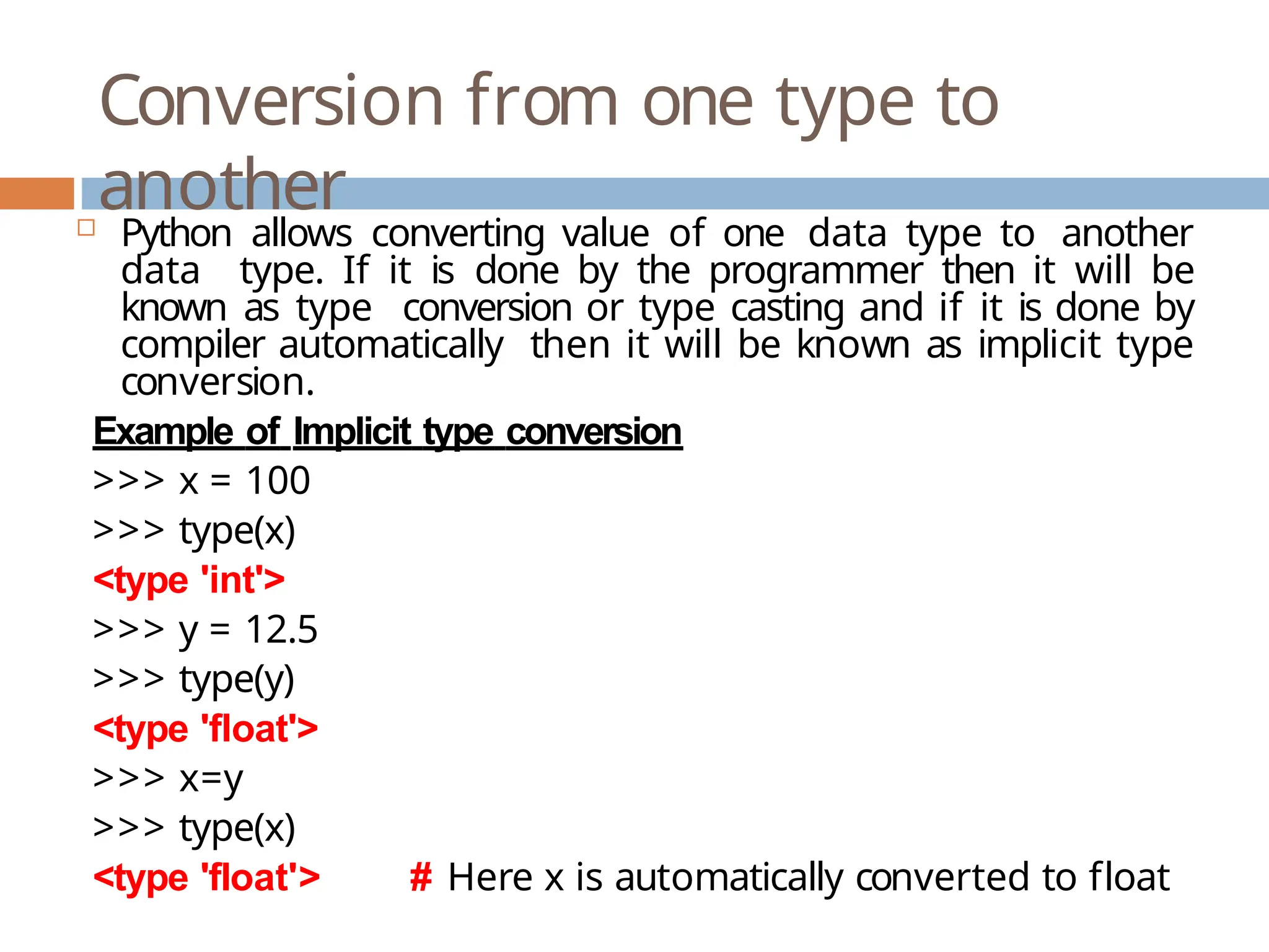 Conversion from one type to another  Python allows converting value of one data type to another data type. If it is done by the programmer then it will be known as type conversion or type casting and if it is done by compiler automatically then it will be known as implicit type conversion. Example of Implicit type conversion >>> x = 100 >>> type(x) <type 'int'> >>> y = 12.5 >>> type(y) <type 'float'> >>> x=y >>> type(x) <type 'float'> # Here x is automatically converted to float 