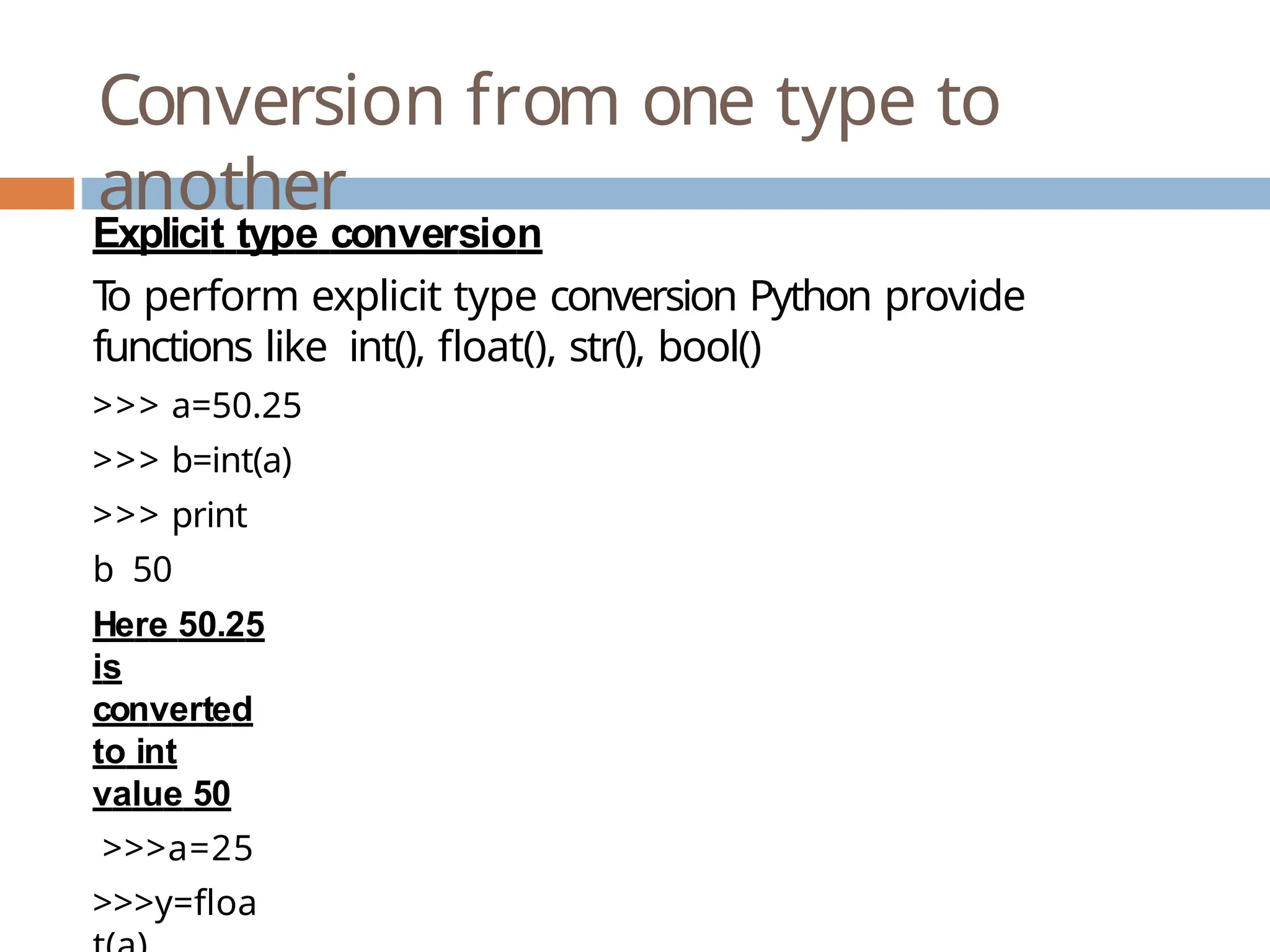 Conversion from one type to another Explicit type conversion T o perform explicit type conversion Python provide functions like int(), float(), str(), bool() >>> a=50.25 >>> b=int(a) >>> print b 50 Here 50.25 is converted to int value 50 >>>a=25 >>>y=floa 