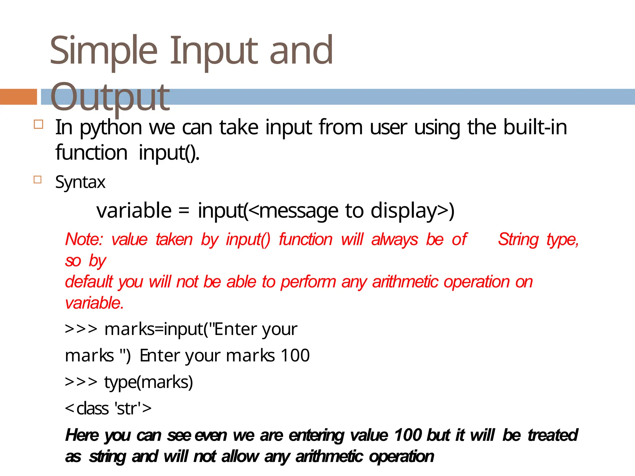 Simple Input and Output  In python we can take input from user using the built-in function input().  Syntax variable = input(<message to display>) Note: value taken by input() function will always be of String type, so by default you will not be able to perform any arithmetic operation on variable. >>> marks=input("Enter your marks ") Enter your marks 100 >>> type(marks) <class 'str'> Here you can seeeven we are entering value 100 but it will be treated as string and will not allow any arithmetic operation 