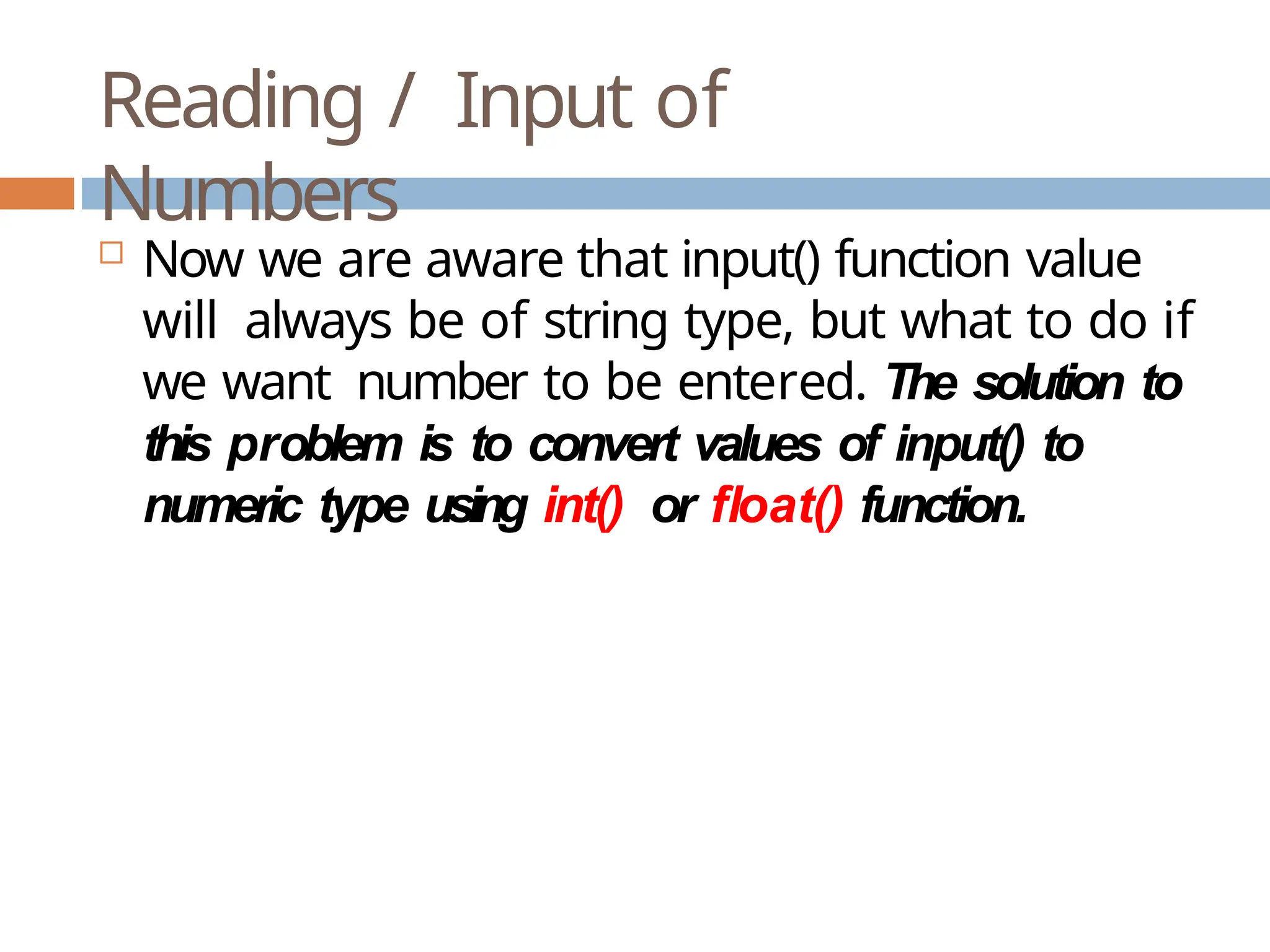 Reading / Input of Numbers  Now we are aware that input() function value will always be of string type, but what to do if we want number to be entered. The solution to this problem is to convert values of input() to numeric type using int() or float() function. 