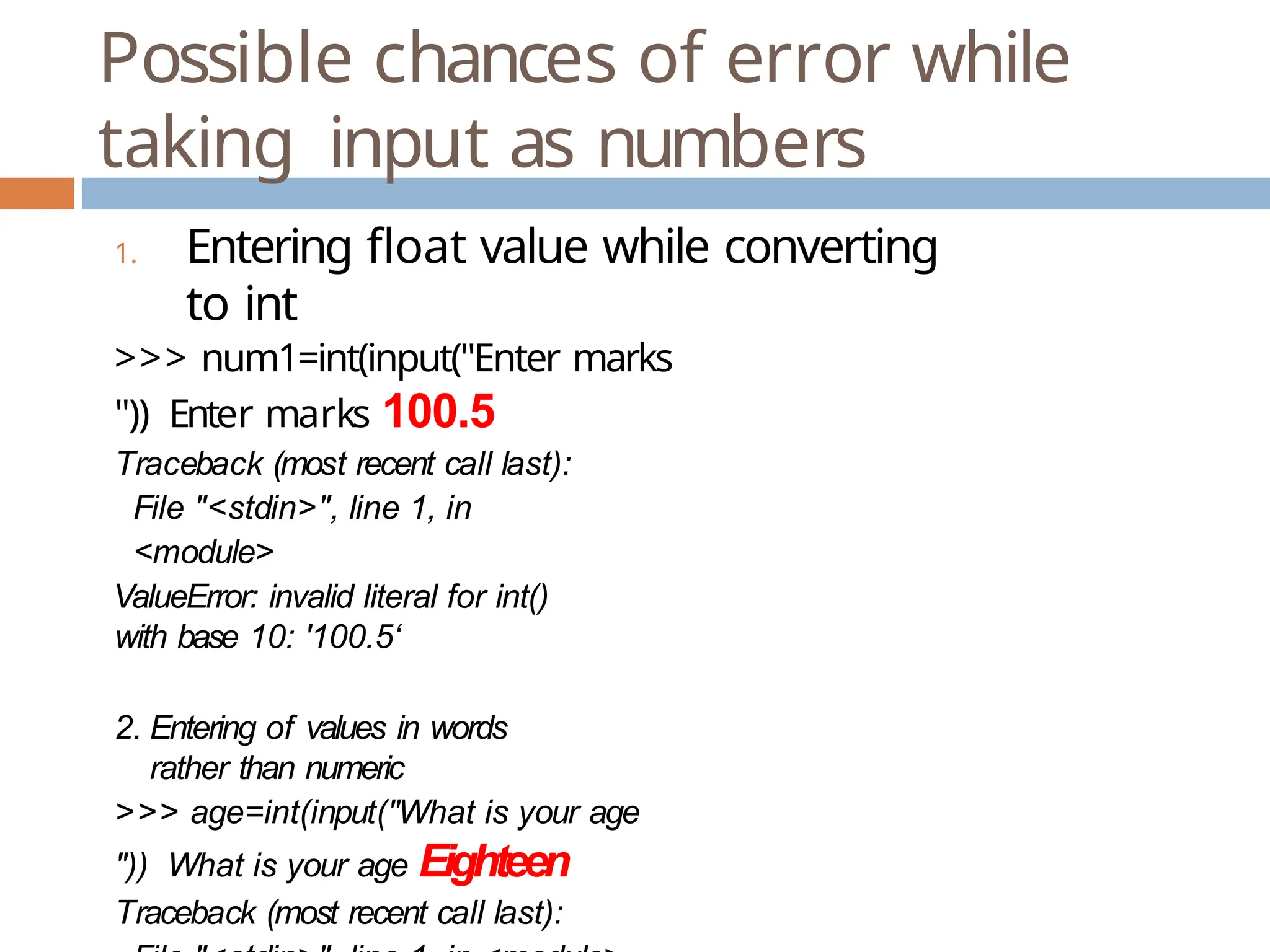 Possible chances of error while taking input as numbers 1. Entering float value while converting to int >>> num1=int(input("Enter marks ")) Enter marks 100.5 Traceback (most recent call last): File "<stdin>", line 1, in <module> ValueError: invalid literal for int() with base 10: '100.5‘ 2. Entering of values in words rather than numeric >>> age=int(input("What is your age ")) What is your age Eighteen Traceback (most recent call last): 