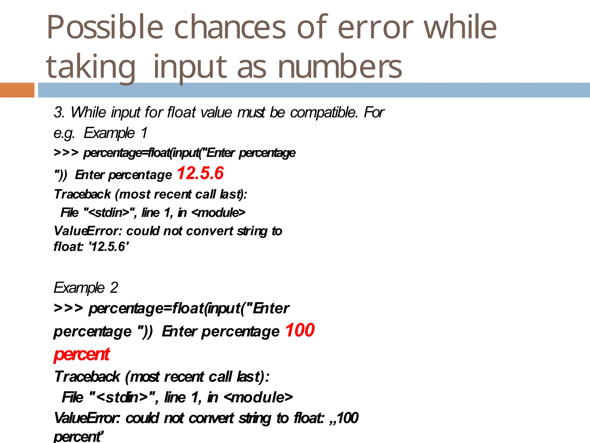 Possible chances of error while taking input as numbers 3. While input for float value must be compatible. For e.g. Example 1 >>> percentage=float(input("Enter percentage ")) Enter percentage 12.5.6 Traceback (most recent call last): File "<stdin>", line 1, in <module> ValueError: could not convert string to float: '12.5.6' Example 2 >>> percentage=float(input("E nter percentage ")) Enter percentage 100 percent Traceback (most recent call last): File "<stdin>", line 1, in <module> ValueError: could not convert string to float: „100 percent' 