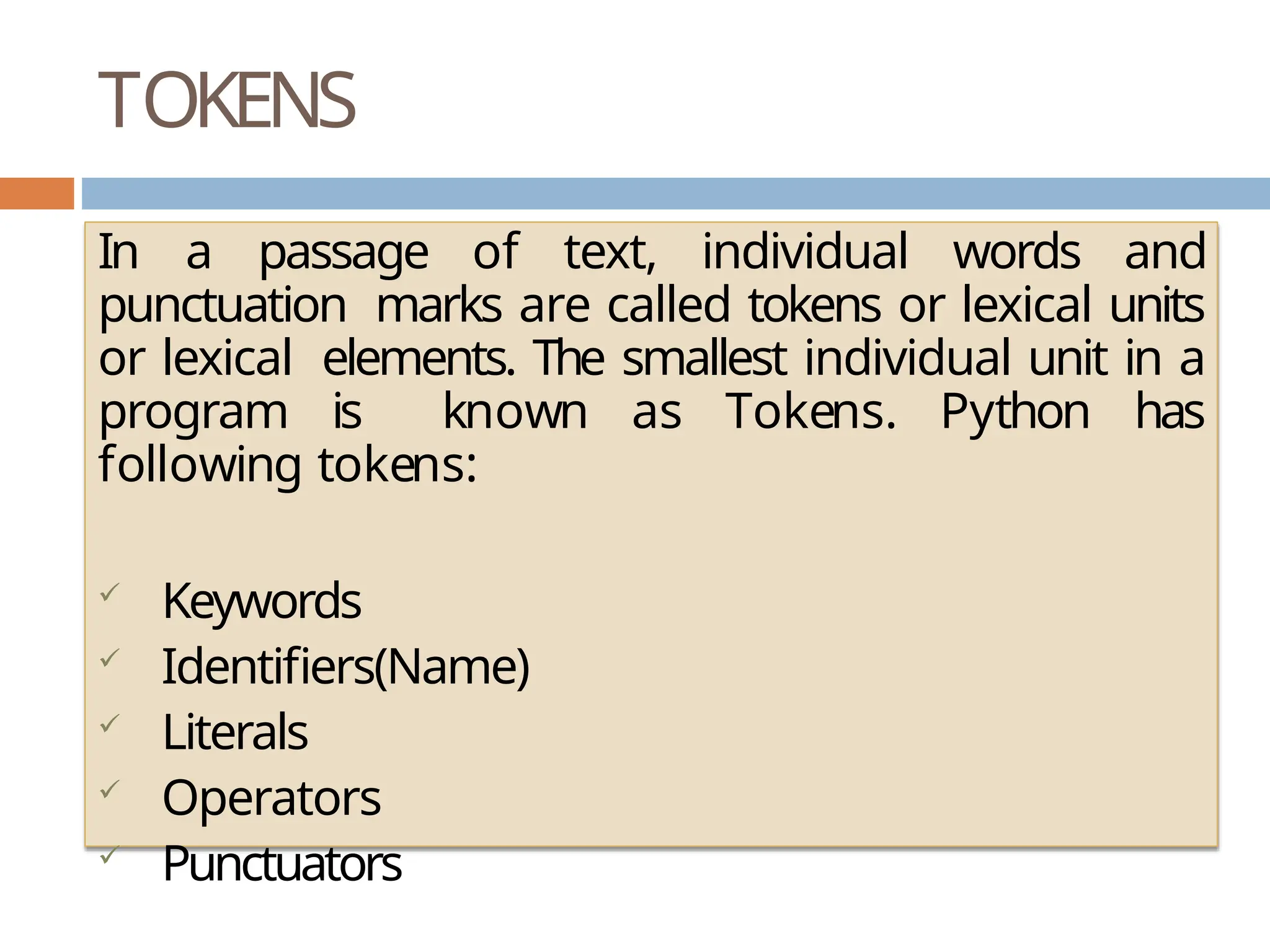 TOKENS In a passage of text, individual words and punctuation marks are called tokens or lexical units or lexical elements. The smallest individual unit in a program is known as Tokens. Python has following tokens:  Keywords  Identifiers(Name)  Literals  Operators  Punctuators 