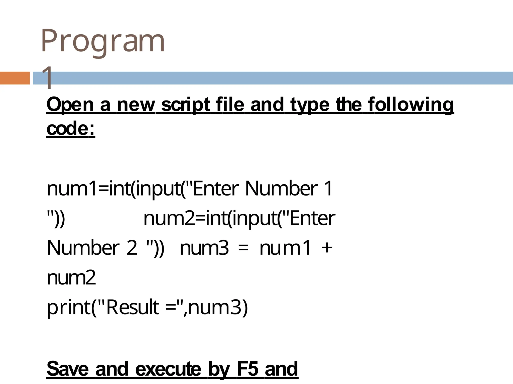 Program 1 Open a new script file and type the following code: num1=int(input("Enter Number 1 ")) num2=int(input("Enter Number 2 ")) num3 = num1 + num2 print("Result =",num3) Save and execute by F5 and 