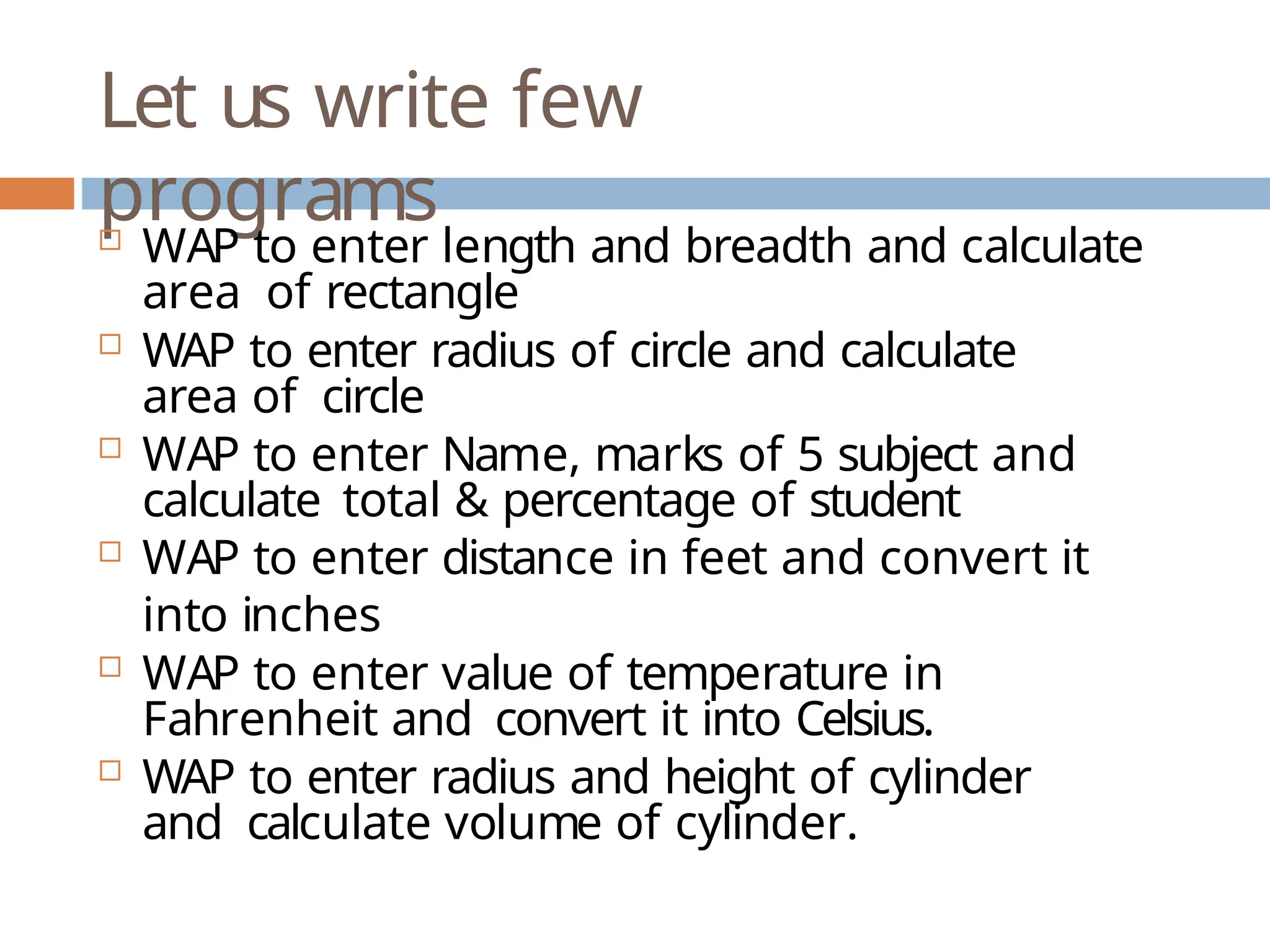 Let us write few programs  WAP to enter length and breadth and calculate area of rectangle  WAP to enter radius of circle and calculate area of circle  WAP to enter Name, marks of 5 subject and calculate total & percentage of student  WAP to enter distance in feet and convert it into inches  WAP to enter value of temperature in Fahrenheit and convert it into Celsius.  WAP to enter radius and height of cylinder and calculate volume of cylinder. 