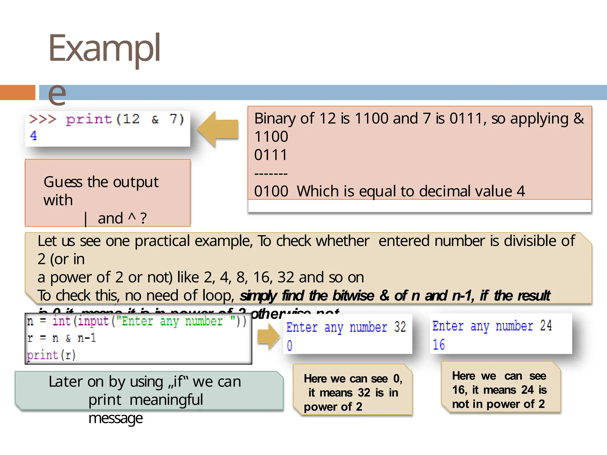 Exampl e Binary of 12 is 1100 and 7 is 0111, so applying & 1100 0111 ------- 0100 Which is equal to decimal value 4 Guess the output with | and ^ ? Let us see one practical example, T o check whether entered number is divisible of 2 (or in a power of 2 or not) like 2, 4, 8, 16, 32 and so on T o check this, no need of loop, simply find the bitwise & of n and n-1, if the result is 0 it means it is in power of 2 otherwise not Here we can see 0, it means 32 is in power of 2 Here we can see 16, it means 24 is not in power of 2 Later on by using „if‟ we can print meaningful message 