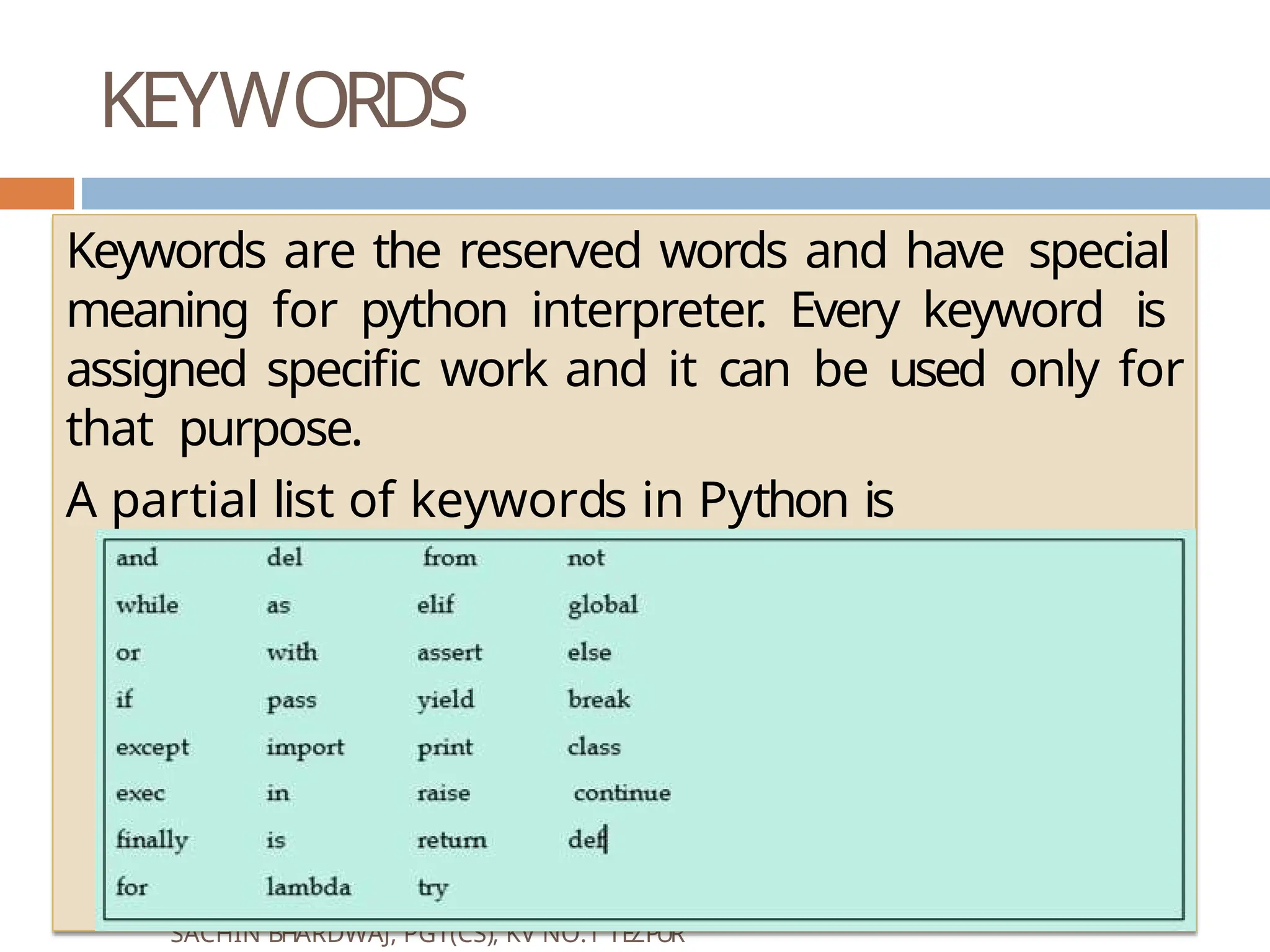 KEYWORDS VINOD KUMAR VERMA, PGT(CS), KV OEF KANPUR & SACHIN BHARDWAJ, PGT(CS), KV NO.1 TEZPUR Keywords are the reserved words and have special meaning for python interpreter. Every keyword is assigned specific work and it can be used only for that purpose. A partial list of keywords in Python is 