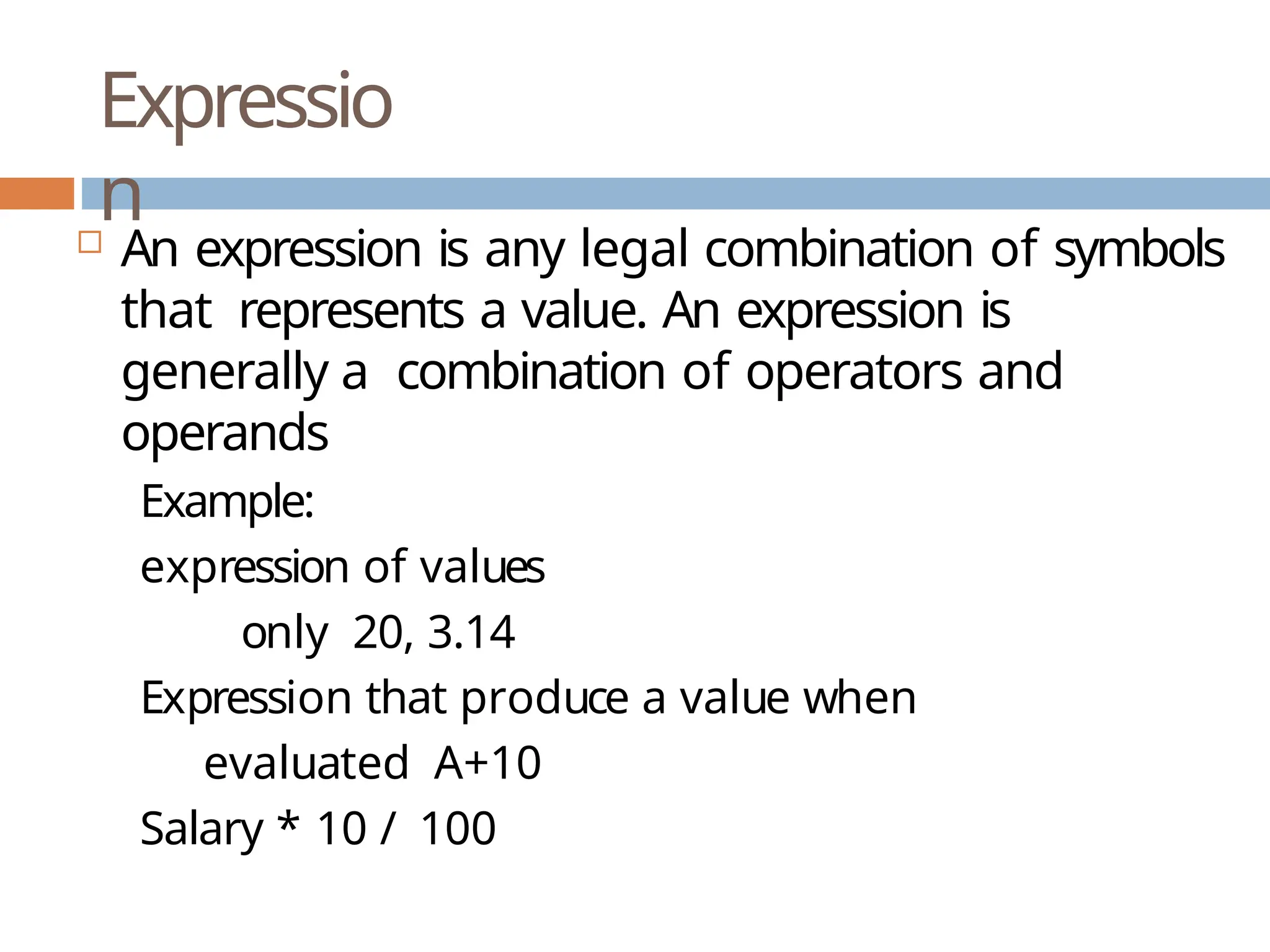 Expressio n  An expression is any legal combination of symbols that represents a value. An expression is generally a combination of operators and operands Example: expression of values only 20, 3.14 Expression that produce a value when evaluated A+10 Salary * 10 / 100 