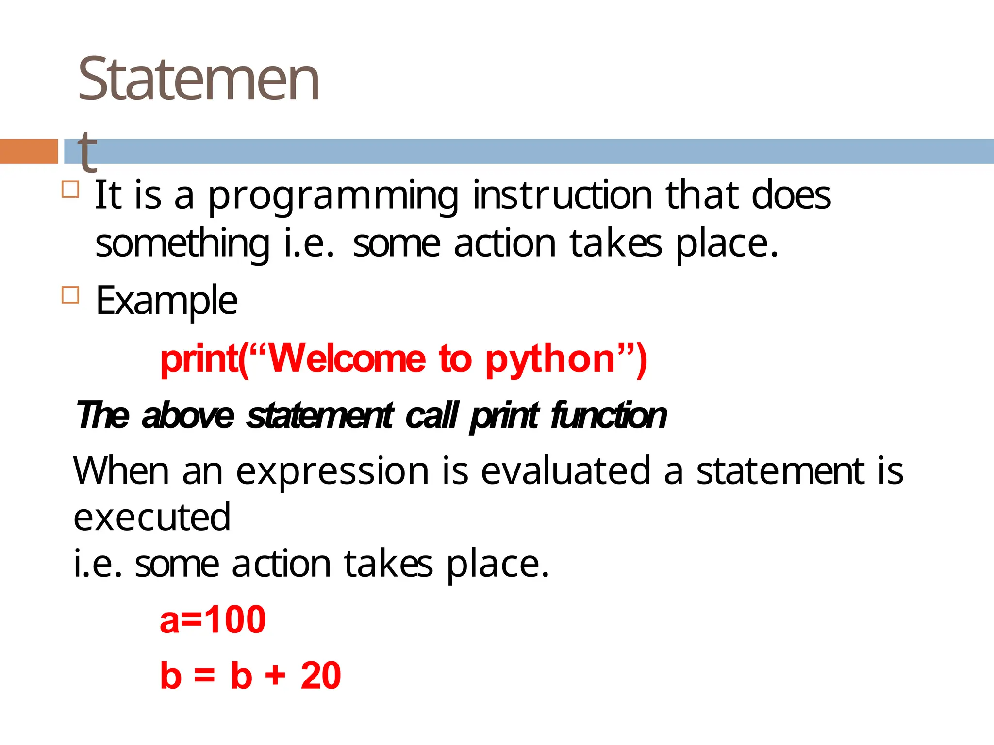 Statemen t  It is a programming instruction that does something i.e. some action takes place.  Example print(“Welcome to python”) The above statement call print function When an expression is evaluated a statement is executed i.e. some action takes place. a=100 b = b + 20 