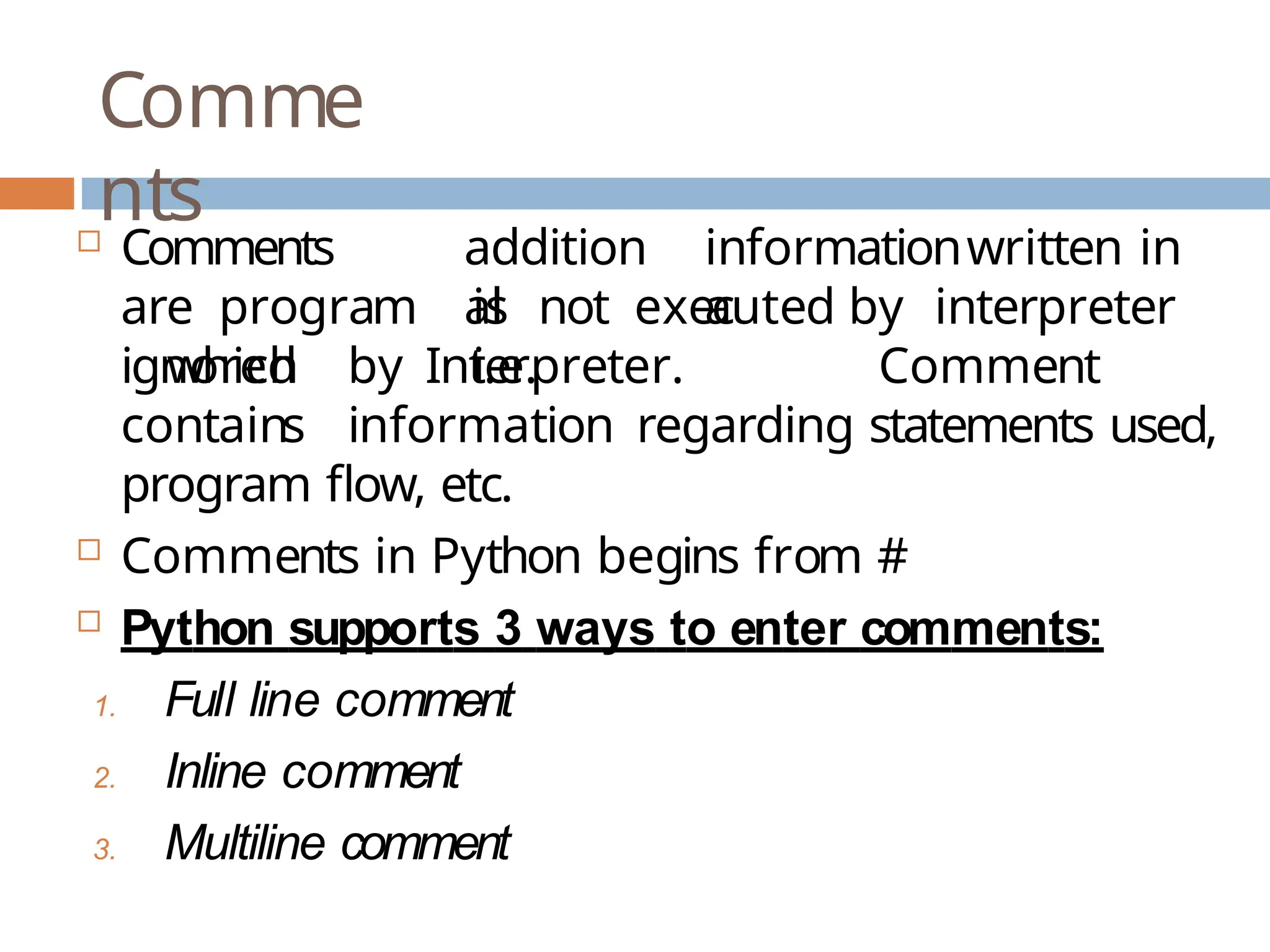 Comme nts addition al informationwritten in a  Comments are program which is not executed by interpreter i.e. ignored by Interpreter. Comment contains information regarding statements used, program flow, etc.  Comments in Python begins from #  Python supports 3 ways to enter comments: 1. Full line comment 2. Inline comment 3. Multiline comment 